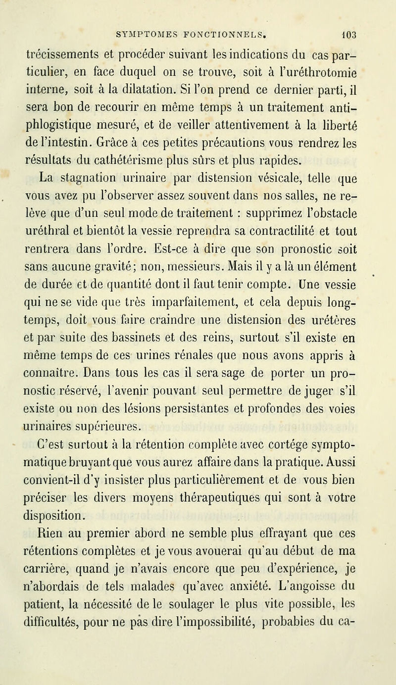 trécissements et procéder suivant les indications du cas par- ticulier, en face duquel on se trouve, soit à l'uréthrotomie interne, soit à la dilatation. Si l'on prend ce dernier parti, il sera bon de recourir en même temps à un traitement anti- phlogistique mesuré, et de veiller attentivement à la liberté de l'intestin. Grâce à ces petites précautions vous rendrez les résultats du cathétérisme plus sûrs et plus rapides. La stagnation urinaire par distension vésicale, telle que vous avez pu l'observer assez souvent dans nos salles, ne re- lève que d'un seul mode de traitement : supprimez l'obstacle uréthral et bientôt la vessie reprendra sa contractilité et tout rentrera dans l'ordre. Est-ce à dire que son pronostic soit sans aucune gravité; non, messieurs. Mais il y a là un élément de durée et de quantité dont il faut tenir compte. Une vessie qui ne se vide que très imparfaitement, et cela depuis long- temps, doit vous faire craindre une distension des uretères et par suite des bassinets et des reins, surtout s'il existe en même temps de ces urines rénales que nous avons appris à connaître. Dans tous les cas il sera sage de porter un pro- nostic réservé, l'avenir pouvant seul permettre de juger s'il existe ou non des lésions persistantes et profondes des voies urinaires supérieures. C'est surtout à la rétention complète avec cortège sympto- matique bruyant que vous aurez affaire dans la pratique. Aussi convient-il d'y insister plus particulièrement et de vous bien préciser les divers moyens thérapeutiques qui sont à votre disposition. Rien au premier abord ne semble plus effrayant que ces rétentions complètes et je vous avouerai qu'au début de ma carrière, quand je n'avais encore que peu d'expérience, je n'abordais de tels malades qu'avec anxiété. L'angoisse du patient, la nécessité de le soulager le plus vite possible, les difficultés, pour ne pas dire l'impossibilité, probables du ca-