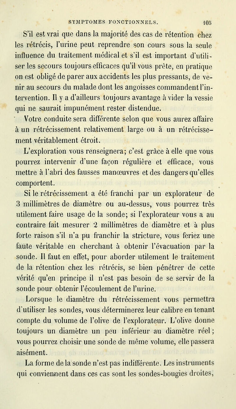 S'il est vrai que dans la majorité des cas de rétention chez les rétrécis, l'urine peut reprendre son cours sous la seule influence du traitement médical et s'il est important d'utili- ser les secours toujours efficaces qu'il vous prête, en pratique on est obligé de parer aux accidents les plus pressants, de ve- nir au secours du malade dont les angoisses commandent l'in- tervention. Il y a d'ailleurs toujours avantage à vider la vessie qui ne saurait impunément rester distendue. ' Votre conduite sera différente selon que vous aurez affaire à un rétrécissement relativement large ou à un rétrécisse- ment véritablement étroit. L'exploration vous renseignera; c'est grâce à elle que vous pourrez intervenir d'une façon régulière et efficace, vous mettre à l'abri des fausses manœuvres et des dangers qu'elles comportent. Si le rétrécissement a été franchi par un explorateur de 3 millimètres de diamètre ou au-dessus, vous pourrez très utilement faire usage de la sonde; si l'explorateur vous a au contraire fait mesurer 2 millimètres de diamètre et à plus forte raison s'il n'a pu franchir la stricture, vous feriez une faute véritable en cherchant à obtenir l'évacuation par la sonde. 11 faut en effet, pour aborder utilement le traitement de la rétention chez les rétrécis, se bien pénétrer de cette vérité qu'en principe il n'est pas besoin de se servir de la sonde pour obtenir l'écoulement de l'urine. Lorsque le diamètre du rétrécissement vous permettra d'utiliser les sondes, vous déterminerez leur calibre en tenant compte du volume de l'olive de l'explorateur. L'olive donne toujours un diamètre un peu inférieur au diamètre réel ; vous pourrez choisir une sonde de môme volume, elle passera aisément. La forme delà sonde n'est pas indifférente. Les instruments qui conviennent dans ces cas sont les sondes-bougies droites,