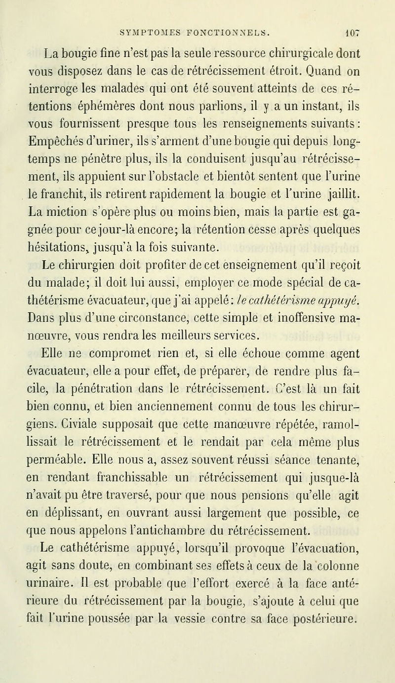 La bougie fine n'est pas la seule ressource chirurgicale dont vous disposez dans le cas de rétrécissement étroit. Quand on interroge les malades qui ont été souvent atteints de ces ré- tentions éphémères dont nous pariions, il y a un instant, ils vous fournissent presque tous les renseignements suivants : Empêchés d'uriner, ils s'arment d'une bougie qui depuis long- temps ne pénètre plus, ils la conduisent jusqu'au rétrécisse- ment, ils appuient sur l'obstacle et bientôt sentent que l'urine le franchit, ils retirent rapidement la bougie et l'urine jailht. La miction s'opère plus ou moins bien, mais la partie est ga- gnée pour ce jour-là encore; la rétention cesse après quelques hésitations^ jusqu'à la fois suivante. Le chirurgien doit profiter de cet enseignement qu'il reçoit du malade; il doit lui aussi, employer ce mode spécial de ca- thétérisme évacuateur, que j'ai appelé: le cathétérisme appuyé. Dans plus d'une circonstance, cette simple et inoffensive ma- nœuvre, vous rendra les meilleurs services. Elle ne compromet rien et, si elle échoue comme agent évacuateur, elle a pour effet, de préparer, de rendre plus fa- cile, la pénétration dans le rétrécissement. C'est là un fait bien connu, et bien anciennement connu de tous les chirur- giens. Civiale supposait que cette manœuvre répétée, ramol- lissait le rétrécissement et le rendait par cela même plus perméable. Elle nous a, assez souvent réussi séance tenante, en rendant franchissable un rétrécissement qui jusque-là n'avait pu être traversé, pour que nous pensions qu'elle agit en déphssant, en ouvrant aussi largement que possible, ce que nous appelons l'antichambre du rétrécissement. Le cathétérisme appuyé, lorsqu'il provoque l'évacuation, agit sans doute, en combinant ses effets à ceux de la colonne urinaire. Il est probable que l'effort exercé à la face anté- rieure du rétrécissement par la bougie, s'ajoute à celui que fait l'urine poussée par la vessie contre sa face postérieure.