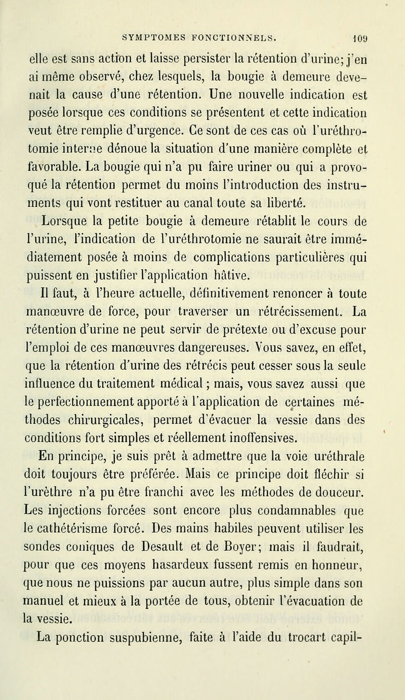 elle est sans actron et laisse persister la rétention d'urine; j'en ai même observé, chez lesquels, la bougie à demeure deve- nait la cause d'une rétention. Une nouvelle indication est posée lorsque ces conditions se présentent et cette indication veut être remplie d'urgence. Ce sont de ces cas où l'uréthro- tomie interne dénoue la situation d'une manière complète et favorable. La bougie qui n'a pu faire uriner ou qui a provo- qué la rétention permet du moins l'introduction des instru- ments qui vont restituer au canal toute sa liberté. Lorsque la petite bougie à demeure rétablit le cours de l'urine, l'indication de l'uréthrotomie ne saurait être immé- diatement posée à moins de complications particulières qui puissent en justifier l'application hâtive. Il faut, à l'heure actuelle, définitivement renoncer à toute manœuvre de force, pour traverser un rétrécissement. La rétention d'urine ne peut servir de prétexte ou d'excuse pour l'emploi de ces manœuvres dangereuses. Vous savez, en effet, que la rétention d'urine des rétrécis peut cesser sous la seule influence du traitement médical ; mais, vous savez aussi que le perfectionnement apporté à l'apphcation de certaines mé- thodes chirurgicales, permet d'évacuer la vessie dans des conditions fort simples et réellement inoffensives. En principe, je suis prêt à admettre que la voie uréthrale doit toujours être préférée. Mais ce principe doit fléchir si l'urèthre n'a pu être franchi avec les méthodes de douceur. Les injections forcées sont encore plus condamnables que le cathétérisme forcé. Des mains habiles peuvent utiliser les sondes coniques de Desault et de Boyer; mais il faudrait, pour que ces moyens hasardeux fussent remis en honneur, que nous ne puissions par aucun autre, plus simple dans son manuel et mieux à la portée de tous, obtenir l'évacuation de la vessie. La ponction suspubienne, faite à l'aide du trocart capil-