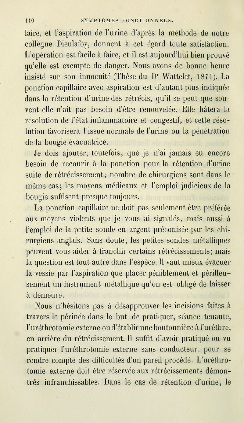 laire, et l'aspiration de l'urine d'après la méthode de notre collègue Dieulafoy, donnent à cet égard toute satisfaction. L'opération est facile à faire, et il est aujourd'hui bien prouvé qu'elle est exempte de danger. Nous avons de bonne heure insisté sur son innocuité (Thèse du D' Wattelet, 1871). La ponction capillaire avec aspiration est d'autant plus indiquée dans la rétention d'urine des rétrécis, qu'il se peut que sou- vent elle n'ait pas besoin d'être renouvelée. Elle hâtera la résolution de l'état inflammatoire et congestif, et cette réso- lution favorisera l'issue normale de l'urine ou la pénétration de la bougie évacuatrice. Je dois ajouter, toutefois, que je n'ai jamais eu encore besoin de recourir à la ponction pour la rétention d'urine suite de rétrécissem.ent; nombre de chirurgiens sont dans le même cas; les moyens médicaux et l'emploi judicieux de la bougie suffisent presque toujours. La ponction capillaire ne doit pas seulement être préférée aux moyens violents que je vous ai signalés, mais aussi à l'emploi de la petite sonde en argent préconisée par les chi- rurgiens anglais. Sans doute, les petites sondes métalliques peuvent vous aider à franchir certains rétrécissements; mais la question est tout autre dans l'espèce. U vaut mieux évacuer la vessie par l'aspiration que placer péniblement et périlleu- sement un instrument métallique qu'on est obligé de laisser à demeure. Nous n'hésitons pas à désapprouver les incisions faites à travers le périnée dans le but de pratiquer, séance tenante, l'uréthrotomie externe ou d'établir une boutonnière à l'urètbre, en arrière du rétrécissement. Il suffit d'avoir pratiqué ou vu pratiquer l'uréthrotomie externe sans conducteur, pour se rendre compte des difficultés d'un pareil procédé. L'uréthro- tomie externe doit être réservée aux rétrécissements démon- trés infranchissables. Dans le cas de rétention d'urine, le