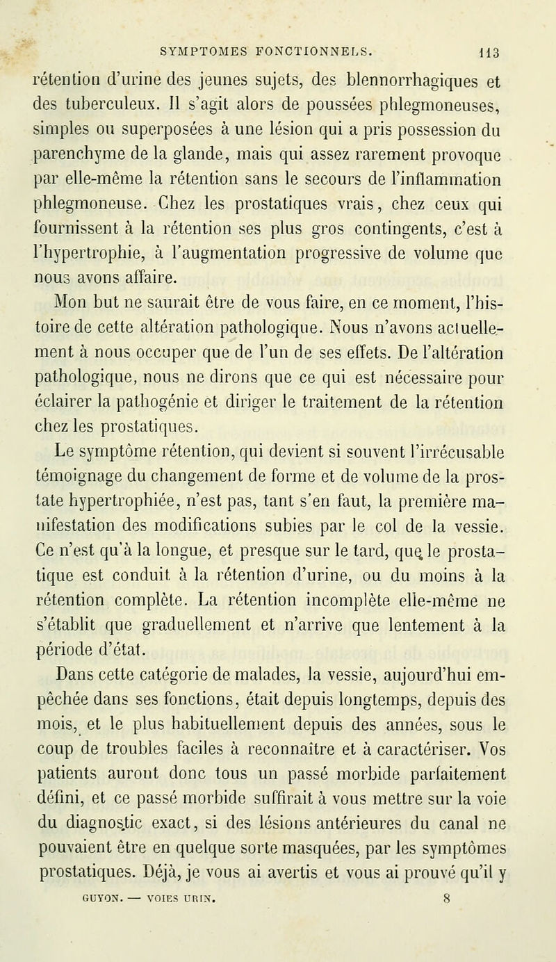 rétentioa d'urine des jeunes sujets, des blennorrhagiques et des tuberculeux. Il s'agit alors de poussées phlegmoneuses, simples ou superposées à une lésion qui a pris possession du parenchyme de la glande, mais qui assez rarement provoque par elle-même la rétention sans le secours de l'inflammation phlegmoneuse. Chez les prostatiques vrais, chez ceux qui fournissent à la rétention ses plus gros contingents, c'est à l'hypertrophie, à l'augmentation progressive de volume que nous avons affaire. Mon but ne saurait être de vous faire, en ce moment, l'his- toire de cette altération pathologique. Nous n'avons aciuelle- ment à nous occuper que de l'un de ses effets. De l'altération pathologique, nous ne dirons que ce qui est nécessaire pour éclairer la pathogénie et diriger le traitement de la rétention chez les prostatiques. Le symptôme rétention, qui devient si souvent l'irrécusable témoignage du changement de forme et de volume de la pros- tate hypertrophiée, n'est pas, tant s'en faut, la première ma- nifestation des modifications subies par le col de la vessie. Ce n'est qu'à la longue, et presque sur le tard, qu^le prosta- tique est conduit à la rétention d'urine, ou du moins à la rétention complète. La rétention incomplète elle-même ne s'étabht que graduellement et n'arrive que lentement à la période d'état. Dans cette catégorie de malades, la vessie, aujourd'hui em- pêchée dans ses fonctions, était depuis longtemps, depuis des mois, et le plus habituellement depuis des années, sous le coup de troubles faciles à reconnaître et à caractériser. Vos patients auront donc tous un passé morbide parfaitement défini, et ce passé morbide suffirait à vous mettre sur la voie du diagnos.tic exact, si des lésions antérieures du canal ne pouvaient être en quelque sorte masquées, par les symptômes prostatiques. Déjà, je vous ai avertis et vous ai prouvé qu'il y GUYON. — VOIES VRIS, 8