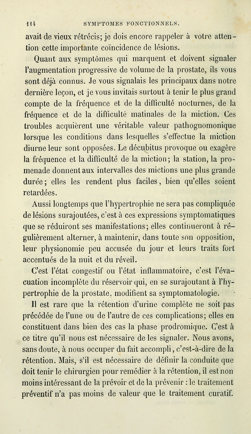 avait de vieux rétrécis; je dois encore rappeler à votre atten- tion cette importante coïncidence de lésions. Quant aux symptômes qui marquent et doivent signaler l'augmentation progressive de volume de la prostate, ils vous sont déjà connus. Je vous signalais les principaux dans notre dernière leçon, et je vous invitais surtout à tenir le plus grand compte de la fréquence et de la difficulté nocturnes, de la fréquence et de la difficulté matinales de la miction. Ces troubles acquièrent une véritable valeur pathognomonique lorsque les conditions dans lesquelles s'effectue la miction diurne leur sont opposées. Le décubitus provoque ou exagère la fréquence et la difficulté de la miction ; la station, la pro- menade donnent aux intervalles des mictions une plus grande durée; elles les rendent plus faciles, bien qu'elles soient retardées. Aussi longtemps que l'hypertrophie ne sera pas comphquée de lésions surajoutées, c'est à ces expressions symptomatiques que se réduiront ses manifestations ; elles continueront à ré- gulièrement alterner, à maintenir, dans toute son opposition, leur physionomie peu accusée du jour et leurs traits fort accentués de la nuit et du réveil. C'est l'état congestif ou l'état inflammatoire, c'est l'éva- cuation incomplète du réservoir qui, en se surajoutant à l'hy- pertrophie de la prostate, modifient sa symptomatologie. H est rare que la rétention d'urine complète ne soit pas précédée de l'une ou de l'autre de ces complications; elles en constituent dans bien des cas la phase prodromique. C'est à ce titre qu'il nous est nécessaire de les signaler. Nous avons, sans doute, à nous occuper du fait accomph, c'est-à-dire de la rétention. Mais, s'il est nécessaire de définir la conduite que doit tenir le chirurgien pour remédier à la rétention, il est non moins intéressant de la prévoir et de la prévenir : le traitement préventif n'a pas moins de valeur que le traitement curatif.