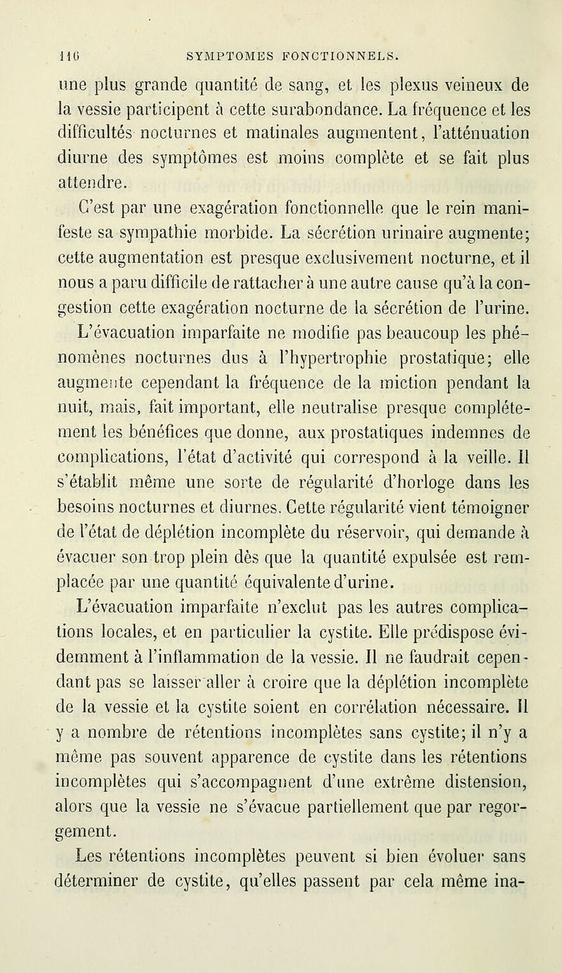 une plus grande quantité de sang, et les plexus veineux de la vessie participent à cette surabondance. La fréquence et les difficultés nocturnes et matinales augmentent, l'atténuation diurne des symptômes est moins complète et se fait plus attendre. C'est par une exagération fonctionnelle que le rein mani- feste sa sympathie morbide. La sécrétion urinaire augmente; cette augmentation est presque exclusivement nocturne, et il nous a paru difficile de rattacher à une autre cause qu'à la con- gestion cette exagération nocturne de la sécrétion de l'urine. L'évacuation imparfaite ne modifie pas beaucoup les phé- nomènes nocturnes dus à l'hypertrophie prostatique; elle augmente cependant la fréquence de la miction pendant la nuit, mais, fait important, elle neutralise presque complète- ment les bénéfices que donne, aux prostatiques indemnes de comphcations, l'état d'activité qui correspond à la veille. 11 s'établit même une sorte de régularité d'horloge dans les besoins nocturnes et diurnes. Cette régularité vient témoisfner de l'état de déplétion incomplète du réservoir, qui demande à évacuer son trop plein dès que la quantité expulsée est rem- placée par une quantité équivalente d'urine. L'évacuation imparfaite n'exclut pas les autres complica- tions locales, et en particuher la cystite. Elle prédispose évi- demment à l'inflammation de la vessie. Il ne faudrait cepen- dant pas se laisser aller à croire que la déplétion incomplète de la vessie et la cystite soient en corrélation nécessaire, il y a nombre de rétentions incomplètes sans cystite; il n'y a même pas souvent apparence de cystite dans les rétentions incomplètes qui s'accompagnent d'une extrême distension, alors que la vessie ne s'évacue partiellement que par regor- gement. Les rétentions incomplètes peuvent si bien évoluer sans déterminer de cystite, qu'elles passent par cela même ina-