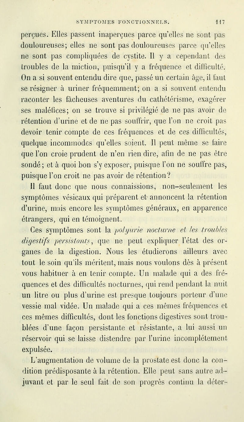 perçues. Elles passent inaperçues parce qu'elles ne sont pas douloureuses; elles ne sont pas douloureuses parce qu'elles ne sont pas compliquées de cystite. 11 y a cependant des troubles de la miction, puisqu'il y a fréquence et difficulté. On a si souvent entendu dire que, passé un certain âge, il faut se résigner à uriner fréquemment; on a si souvent entendu raconter les fâcheuses aventures du cathétérisme, exagérer ses maléfices; on se trouve si privilégié de ne pas avoir de rétention d'urine et de ne pas souffrir, que l'on ne croit pas devoir tenir compte de ces fréquences et de ces difficultés, quelque incommodes qu'elles soient. Il peut même se faire que l'on croie prudent de n'en rien dire, afin de ne pas être sondé ; et à quoi bon s'y exposer, puisque l'on ne souffre pas, puisque l'on croit ne pas avoir de rétention? 11 faut donc que nous connaissions, non-seulement les symptômes vésicaux qui préparent et annoncent la rétention d'urine, mais encore les symptômes généraux, en apparence étrangers, qui en témoignent. Ces symptômes sont la polyurie nocturne et les troubles digestifs persistants, que ne peut expliquer l'état des or- ganes de la digestion. Nous les étudierons ailleurs avec tout le soin qu'ils méritent, mais nous voulons dès à présent vous habituer à en tenir compte. Un malade qui a des fré- quences et des difficultés nocturnes, qui rend pendant la nuit un litre ou plus d'urine est presque toujours porteur d'une vessie mal vidée. Un malade qui a ces mêmes fréquences et ces mêmes difficultés, dont les fonctions digestives sont trou- blées d'une façon persistante et résistante, a lui aussi un réservoir qui se laisse distendre par l'urine incomplètement expulsée. L'augmentation de volume de la prostate est donc la con- dition prédisposante à la rétention. Elle peut sans autre ad- juvant et par le seul fait de son progrès continu la déler-