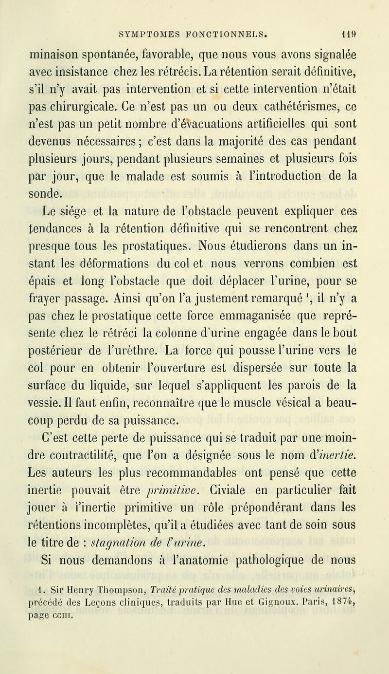 minaison spontanée, favorable, que nous vous avons signalée avec insistance chez les rétrécis. La rétention serait définitive, s'il n'y avait pas intervention et si cette intervention n'était pas chirurgicale. Ce n'est pas un ou deux cathétérismes, ce n'est pas un petit nombre d'évacuations artificielles qui sont devenus nécessaires ; c'est dans la majorité des cas pendant plusieurs jours, pendant plusieurs semaines et plusieurs fois par jour, que le malade est soumis à l'introduction de la sonde. Le siège et la nature de l'obstacle peuvent expliquer ces tendances à la rétention définitive qui se rencontrent chez presque tous les prostatiques. Nous étudierons dans un in- stant les déformations du col et nous verrons combien est épais et long l'obstacle que doit déplacer l'urine, pour se frayer passage. Ainsi qu'on l'a justement remarqué ', il n'y a pas chez le prostatique cette force emmaganisée que repré- sente chez le rétréci la colonne d'urine engagée dans le bout postérieur de l'urèthre. La force qui pousse l'urine vers le col pour en obtenir l'ouverture est dispersée sur toute la surface du liquide, sur lequel s'appliquent les parois de la vessie. Il faut enfin, reconnaître que le muscle vésical a beau- coup perdu de sa puissance. C'est cette perte de puissance qui se traduit par une moin- dre coiitractilité, que l'on a désignée sous le nom ^'inertie. Les auteurs les plus recommandables ont pensé que cette inertie pouvait être primitive. Giviale en particulier fait jouer à l'inertie primitive un rôle prépondérant dans les rétentions incomplètes, qu'il a étudiées avec tant de soin sous le titre de : stagnation de f urine. Si nous demandons à l'anatomie pathologique de nous 1. Sir Henry Thompson, Traité pratique des maladies des voies unnaires, précédé des Leçons cliniques, traduits par Hue et Gignoux. Paris, 1874, page cciii.