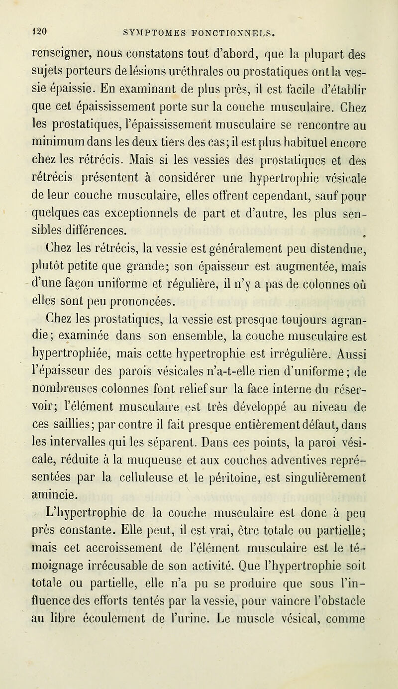 renseigner, nous constatons tout d'abord, que la plupart des sujets porteurs de lésions uréthrales ou prostatiques ont la ves- sie épaissie. En examinant de plus près, il est facile d'établir que cet épaississement porte sur la couche musculaire. Chez les prostatiques, l'épaississement musculaire se rencontre au minimum dans les deux tiers des cas; il est plus habituel encore chez les rétrécis. Mais si les vessies des prostatiques et des rétrécis présentent à considérer une hypertrophie vésicale de leur couche musculaire, elles offrent cependant, sauf pour quelques cas exceptionnels de part et d'antre, les plus sen- sibles différences. Chez les rétrécis, la vessie est généralement peu distendue, plutôt petite que grande; son épaisseur est augmentée, mais d'une façon uniforme et régulière, il n'y a pas de colonnes où elles sont peu prononcées. Chez les prostatiques, la vessie est presque toujours agran- die; examinée dans son ensemble, la couche musculaire est hypertrophiée, mais cette hypertrophie est irrégulière. Aussi l'épaisseur des parois vésicales n'a-t-eile rien d'uniforme ; de nombreuses colonnes font relief sur la face interne du réser- voir; l'élément musculan^e est très développé au niveau de ces sailUes; par contre il fait presque entièrement défaut, dans les intervalles qui les séparent. Dans ces points, la paroi vési- cale, réduite à la muqueuse et aux couches adventives repré- sentées par la celluleuse et le péritoine, est singulièrement amincie. L'hypertrophie de la couche musculaire est donc à peu près constante. Elle peut, il est vrai, être totale ou partielle; mais cet accroissement de l'élément musculaire est le té- moignage irrécusable de son activité. Que l'hypertrophie soit totale ou partielle, elle n'a pu se produire que sous l'in- fluence des efforts tentés par la vessie, pour vaincre l'obstacle au libre écoulement de l'urine. Le muscle vésical, comme