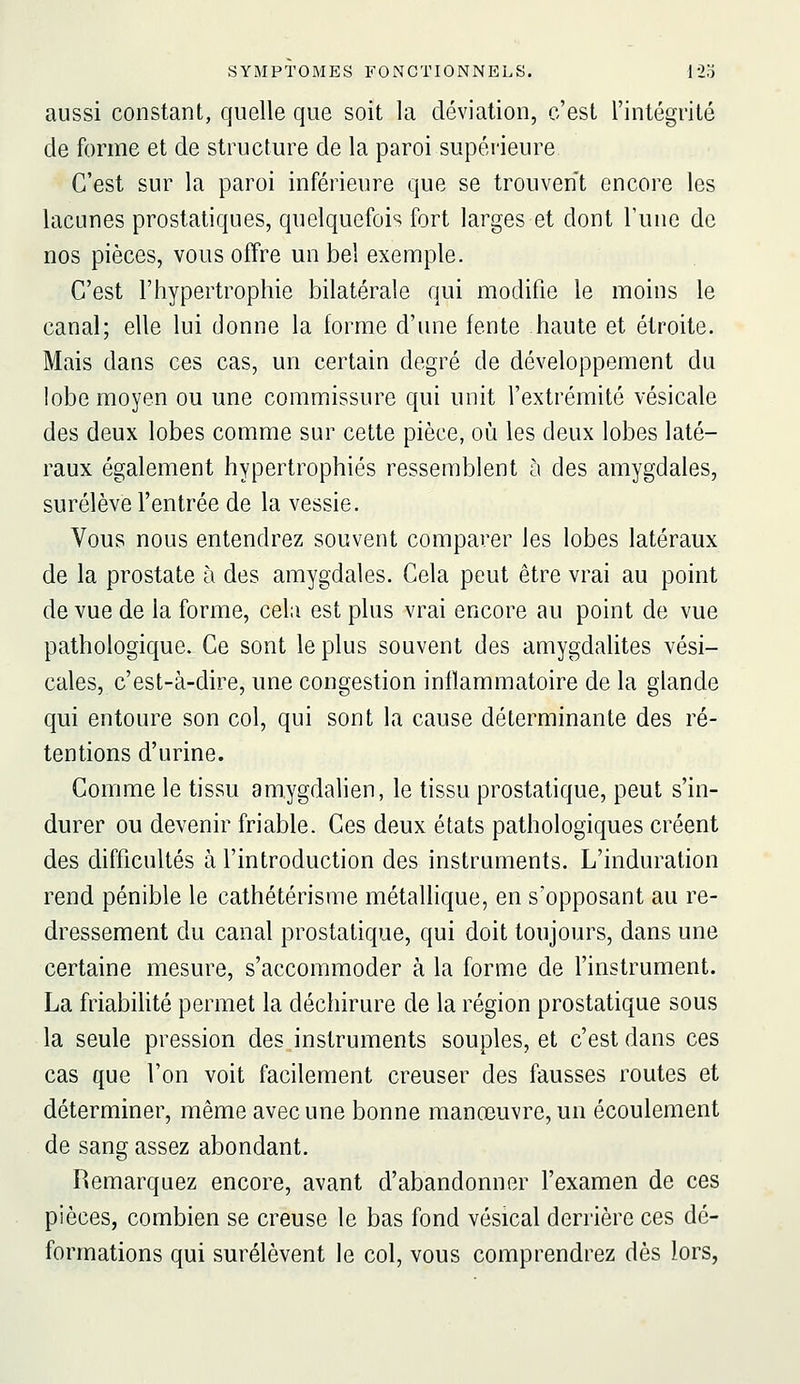 aussi constant, quelle que soit la déviation, c'est l'intégrité de forme et de structure de la paroi supérieure C'est sur la paroi inférieure que se trouvent encore les lacunes prostatiques, quelquefois fort larges et dont l'une de nos pièces, vous offre un bel exemple. C'est l'hypertrophie bilatérale qui modifie le moins le canal; elle lui donne la forme d'une fente haute et étroite. Mais dans ces cas, un certain degré de développement du lobe moyen ou une commissure qui unit l'extrémité vésicale des deux lobes comme sur cette pièce, où les deux lobes laté- raux également hypertrophiés ressemblent à des amygdales, surélève l'entrée de la vessie. Vous nous entendrez souvent comparer les lobes latéraux de la prostate à des amygdales. Cela peut être vrai au point de vue de la forme, cela est plus vrai encore au point de vue pathologique. Ce sont le plus souvent des amygdalites vési- cales, c'est-à-dire, une congestion inflammatoire de la glande qui entoure son col, qui sont la cause déterminante des ré- tentions d'urine. Gomme le tissu amygdalien, le tissu prostatique, peut s'in- durer ou devenir friable. Ces deux états pathologiques créent des difficultés à l'introduction des instruments. L'induration rend pénible le cathétérisme métallique, en s'opposant au re- dressement du canal prostatique, qui doit toujours, dans une certaine mesure, s'accommoder à la forme de l'instrument. La friabiUté permet la déchirure de la région prostatique sous la seule pression des.instruments souples, et c'est dans ces cas que l'on voit facilement creuser des fausses routes et déterminer, même avec une bonne manœuvre, un écoulement de sang assez abondant. Remarquez encore, avant d'abandonner l'examen de ces pièces, combien se creuse le bas fond vésical derrière ces dé- formations qui surélèvent le col, vous comprendrez dès lors,