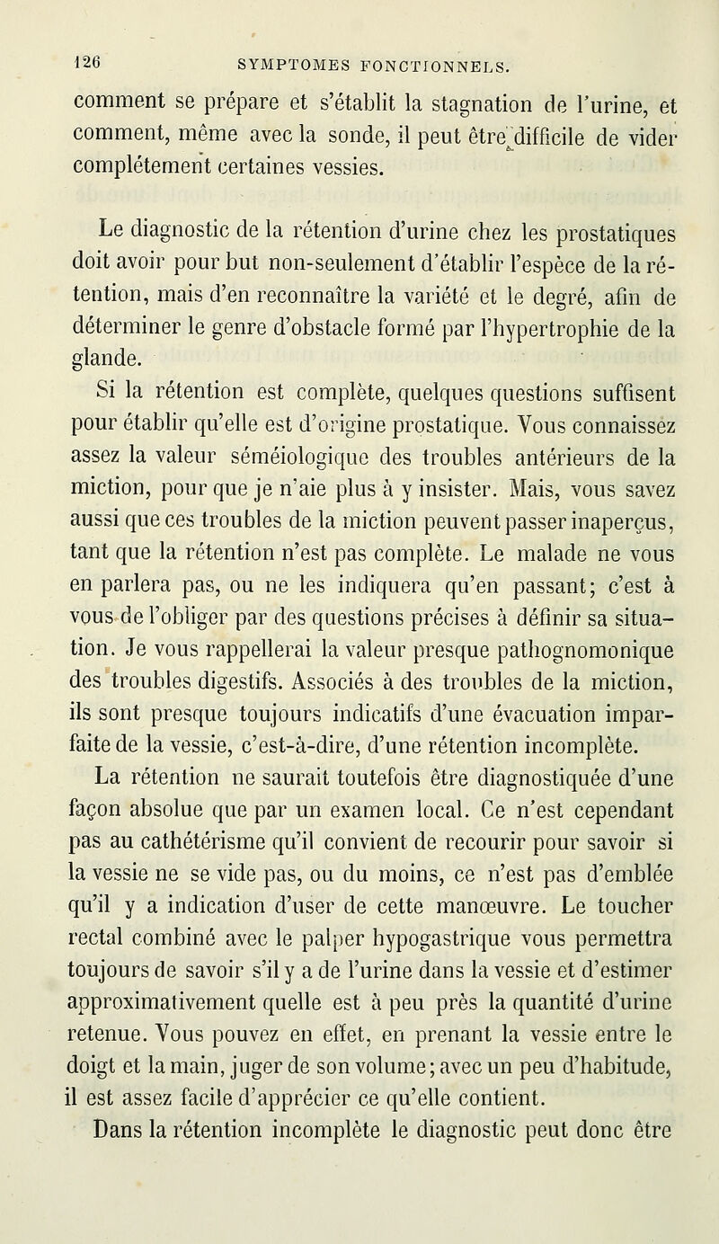 comment se prépare et s'établit la stagnation de l'urine, et comment, même avec la sonde, il peut être'^difficile de vider complètement certaines vessies. Le diagnostic de la rétention d'urine chez les prostatiques doit avoir pour but non-seulement d'établir l'espèce de la ré- tention, mais d'en reconnaître la variété et le degré, afin de déterminer le genre d'obstacle formé par l'hypertrophie de la glande. Si la rétention est complète, quelques questions suffisent pour établir qu'elle est d'origine prostatique. Vous connaissez assez la valeur séméiologique des troubles antérieurs de la miction, pour que je n'aie plus à y insister. Mais, vous savez aussi que ces troubles de la miction peuvent passer inaperçus, tant que la rétention n'est pas complète. Le malade ne vous en parlera pas, ou ne les indiquera qu'en passant; c'est à vous de l'obliger par des questions précises à définir sa situa- tion. Je vous rappellerai la valeur presque pathognomonique des troubles digestifs. Associés à des troubles de la miction, ils sont presque toujours indicatifs d'une évacuation impar- faite de la vessie, c'est-à-dire, d'une rétention incomplète. La rétention ne saurait toutefois être diagnostiquée d'une façon absolue que par un examen local. Ce n'est cependant pas au cathétérisme qu'il convient de recourir pour savoir si la vessie ne se vide pas, ou du moins, ce n'est pas d'emblée qu'il y a indication d'user de cette manœuvre. Le toucher rectal combiné avec le palper hypogastrique vous permettra toujours de savoir s'il y a de l'urine dans la vessie et d'estimer approximativement quelle est à peu près la quantité d'urine retenue. Vous pouvez en effet, en prenant la vessie entre le doigt et la main, juger de son volume ; avec un peu d'habitude, il est assez facile d'apprécier ce qu'elle contient. Dans la rétention incomplète le diagnostic peut donc être