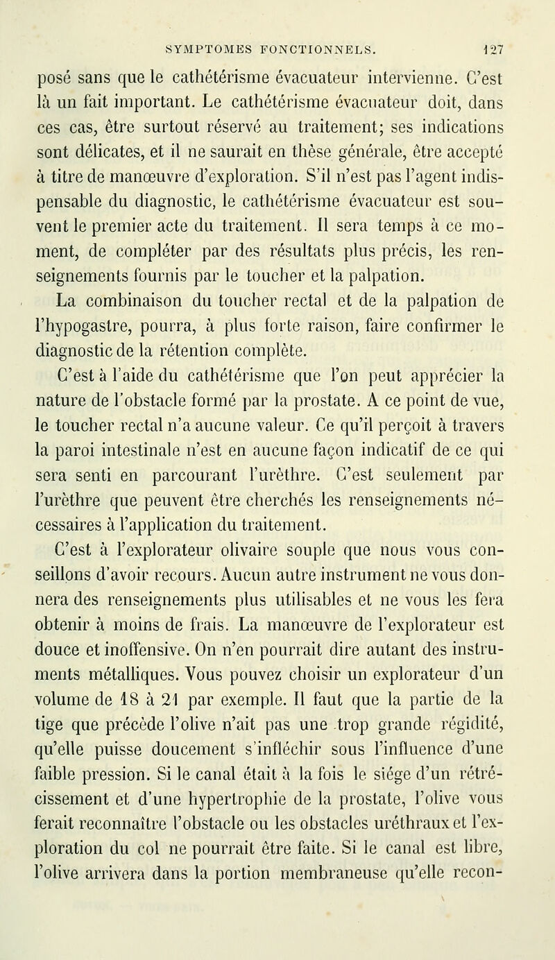 posé sans que le cathétérisme évacuateur intervienne. C'est là un fait important. Le cathétérisme évacuateur doit, dans ces cas, être surtout réservé au traitement; ses indications sont délicates, et il ne saurait en thèse générale, être accepté à titre de manœuvre d'exploration. S'il n'est pas l'agent indis- pensable du diagnostic, le cathétérisme évacuateur est sou- vent le premier acte du traitement. Il sera temps à ce mo- ment, de compléter par des résultats plus précis, les ren- seignements fournis par le toucher et la palpation. La combinaison du toucher rectal et de la palpation de l'hypogastre, pourra, à plus forte raison, faire confirmer le diagnostic de la rétention complète. C'est à l'aide du cathétérisme que l'on peut apprécier la nature de l'obstacle formé par la prostate. A ce point de vue, le toucher rectal n'a aucune valeur. Ce qu'il perçoit à travers la paroi intestinale n'est en aucune façon indicatif de ce qui sera senti en parcourant l'urèthre. C'est seulement par l'urèthre que peuvent être cherchés les renseignements né- cessaires à l'application du traitement. C'est à l'explorateur olivaire souple que nous vous con- seillons d'avoir recours. Aucun autre instrument ne vous don- nera des renseignements plus utilisables et ne vous les fer'a obtenir à moins de frais. La manœuvre de l'explorateur est douce et inoffensive. On n'en pourrait dire autant des instru- ments métaUiques. Vous pouvez choisir un explorateur d'un volume de 18 à 21 par exemple. Il faut que la partie de la tige que précède l'olive n'ait pas une trop grande régidité, qu'elle puisse doucement s'infléchir sous l'influence d'une faible pression. Si le canal était à la fois le siège d'un rétré- cissement et d'une hypertrophie de la prostate, l'olive vous ferait reconnaître l'obstacle ou les obstacles uréthrauxet l'ex- ploration du col ne pourrait être faite. Si le canal est hbre, l'olive arrivera dans la portion membraneuse qu'elle recon-