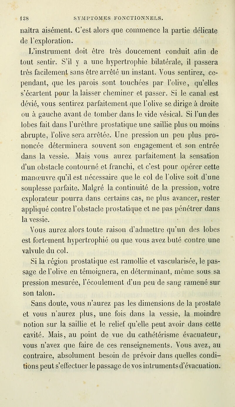 naîtra aisément. C'est alors que commence la partie délicate de l'exploration. L'instrument doit être très doucement conduit afm de tout sentir. S'il y a une hypertrophie bilatérale, il passera très facilement sans être arrêté un instant. Vous sentirez, ce- pendant, que les parois sont touchées par l'olive, qu'elles s'écartent pour la laisser cheminer et passer. Si le canal est dévié, vous sentirez parfaitement que l'olive se dirige à droite ou à gauche avant de tomber dans le vide vésical. Si l'un des lobes fait dans l'urèthre prostatique une saillie plus ou moins abrupte, l'olive sera arrêtée. Une pression un peu plus pro- noncée déterminera souvent son engagement et son entrée dans la vessie. Mais vous aurez parfaitement la sensation d'un obstacle contourné et franchi, et c'est pour opérer cette manœuvre qu'il €st nécessaire que le col de l'olive soit d'une souplesse parfaite. Malgré la continuité de la pression, votre explorateur pourra dans certains cas, ne plus avancer, rester appliqué contre l'obstacle prostatique et ne pas pénétrer dans la vessie. Vous aurez alors toute raison d'admettre qu'un des lobes est fortement hypertrophié ou que vous avez buté contre une valvule du col. Si la région prostatique est ramollie et vascularisée, le pas- sage de l'olive en témoignera, en déterminant, même sous sa pression mesurée, l'écoulement d'un peu de sang ramené sur son talon. Sans doute, vous n'aurez pas les dimensions de la prostate et vous n'aurez plus, une fois dans la vessie, la moindre notion sur la saillie et le relief qu'elle peut avoir dans cette cavité. Mais, au point de vue du cathétérisme évacuateur, vous n'avez que faire de ces renseignements. Vous avez, au contraire, absolument besoin de prévoir dans quelles condi- tions peut s'effectuer le passage de vos intruments d'évacuation.