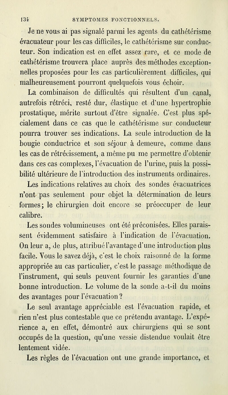 Je ne vous ai pas signalé parmi les agents du cathétérisme évacuateur pour les cas difficiles, le cathétérisme sur conduc- teur. Son indication est en effet assez rare, et ce mode de cathétérisme trouvera place auprès des méthodes exception- nelles proposées pour les cas particulièrement difficiles, qui malheureusement pourront quelquefois vous échoir. La combinaison de difficultés qui résultent d'un canal, autrefois rétréci, resté dur, élastique et d'une hypertrophie prostatique, mérite surtout d'être signalée. C'est plus spé- cialement dans ce cas que le cathétérisme sur conducteur pourra trouver ses indications. La seule introduction de la bougie conductrice et son séjour à demeure, comme dans les cas de rétrécissement, a même pu me permettre d'obtenir dans ces cas complexes, l'évacuation de l'urine, puis la possi- bilité ultérieure de l'introduction des instruments ordinaires. Les indications relatives au choix des sondes évacuatrices n'ont pas seulement pour objet la détermination de leurs formes; le chirurgien doit encore se préoccuper de leur caHbre. Les sondes volumineuses ont été préconisées. Elles parais- sent évidemment satisfaire à l'indication de l'évacuation. On leur a, de plus, attribué l'avantage d'une introduction plus facile. Vous le savez déjà, c'est le choix raisonné de la forme appropriée au cas particulier, c'est le passage méthodique de l'instrument, qui seuls peuvent fournir les garanties d'une bonne introduction. Le volume de la sonde a-t-il du moins des avantages pour l'évacuation ? Le seul avantage appréciable est l'évacuation rapide, et rien n'est plus contestable que ce prétendu avantage. L'expé- rience a, en effet, démontré aux chirurgiens qui se sont occupés de la question, qu'une vessie distendue voulait être lentement vidée. Les règles de l'évacuation ont une grande importance, et