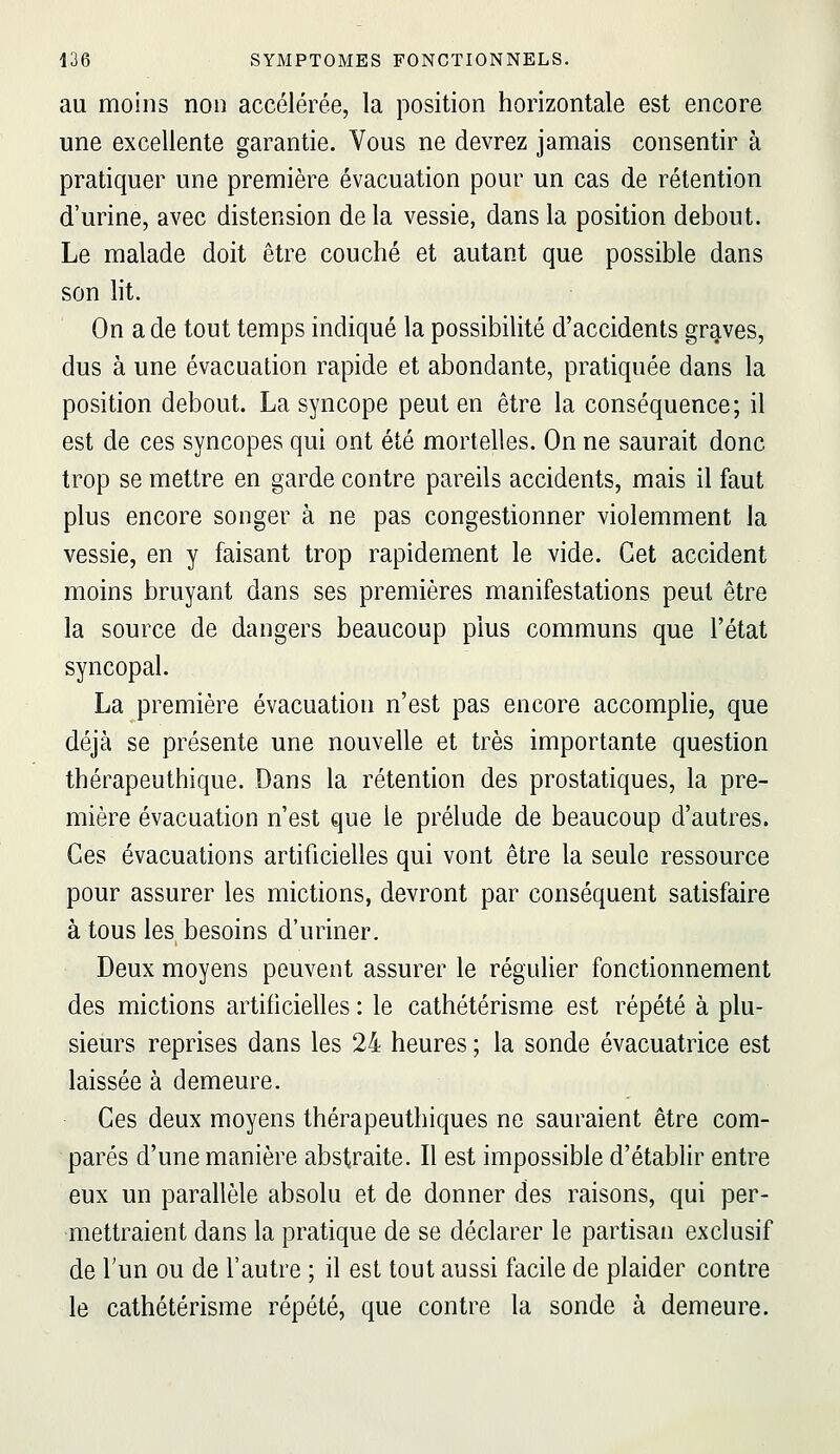 au moins non accélérée, la position horizontale est encore une excellente garantie. Vous ne devrez jamais consentir à pratiquer une première évacuation pour un cas de rétention d'urine, avec distension de la vessie, dans la position debout. Le malade doit être couché et autant que possible dans son lit. On a de tout temps indiqué la possibilité d'accidents graves, dus à une évacuation rapide et abondante, pratiquée dans la position debout. La syncope peut en être la conséquence; il est de ces syncopes qui ont été mortelles. On ne saurait donc trop se mettre en garde contre pareils accidents, mais il faut plus encore songer à ne pas congestionner violemment la vessie, en y faisant trop rapidement le vide. Cet accident moins bruyant dans ses premières manifestations peut être la source de dangers beaucoup plus communs que l'état syncopal. La première évacuation n'est pas encore accomplie, que déjà se présente une nouvelle et très importante question thérapeuthique. Dans la rétention des prostatiques, la pre- mière évacuation n'est que le prélude de beaucoup d'autres. Ces évacuations artificielles qui vont être la seule ressource pour assurer les mictions, devront par conséquent satisfaire à tous les besoins d'uriner. Deux moyens peuvent assurer le réguHer fonctionnement des mictions artificielles : le cathétérisme est répété à plu- sieurs reprises dans les 24 heures ; la sonde évacuatrice est laissée à demeure. Ces deux moyens thérapeuthiques ne sauraient être com- parés d'une manière abstraite. Il est impossible d'établir entre eux un parallèle absolu et de donner des raisons, qui per- mettraient dans la pratique de se déclarer le partisan exclusif de Tun ou de l'autre ; il est tout aussi facile de plaider contre le cathétérisme répété, que contre la sonde à demeure.