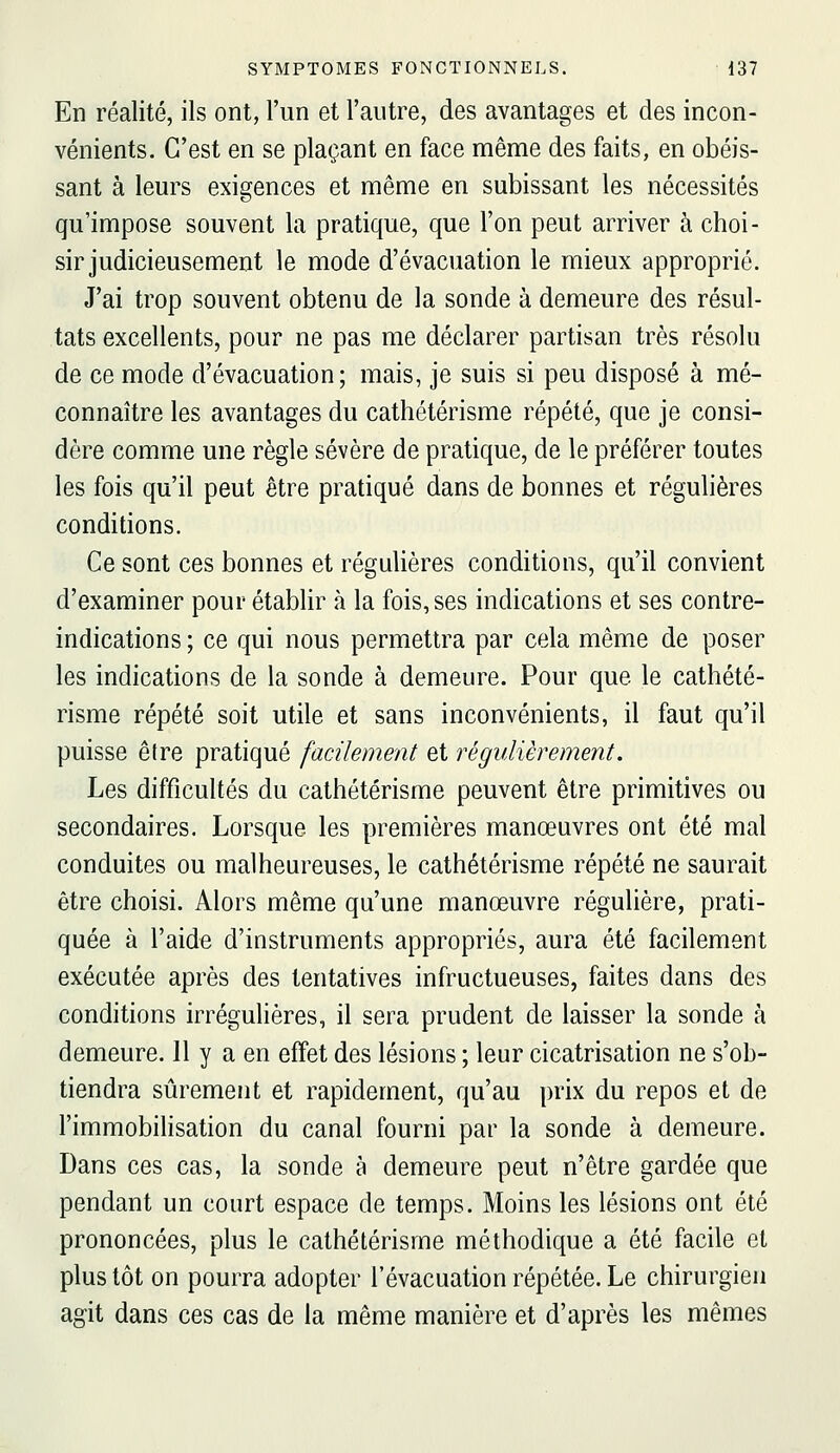 En réalité, ils ont, l'un et l'autre, des avantages et des incon- vénients. C'est en se plaçant en face même des faits, en obéis- sant à leurs exigences et même en subissant les nécessités qu'impose souvent la pratique, que l'on peut arriver à choi- sir judicieusement le mode d'évacuation le mieux approprié. J'ai trop souvent obtenu de la sonde à demeure des résul- tats excellents, pour ne pas me déclarer partisan très résolu de ce mode d'évacuation; mais, je suis si peu disposé à mé- connaître les avantages du cathétérisme répété, que je consi- dère comme une règle sévère de pratique, de le préférer toutes les fois qu'il peut être pratiqué dans de bonnes et régulières conditions. Ce sont ces bonnes et régulières conditions, qu'il convient d'examiner pour établir à la fois, ses indications et ses contre- indications ; ce qui nous permettra par cela même de poser les indications de la sonde à demeure. Pour que le cathété- risme répété soit utile et sans inconvénients, il faut qu'il puisse être pratiqué facilement et régulièrement. Les difficultés du cathétérisme peuvent être primitives ou secondaires. Lorsque les premières manœuvres ont été mal conduites ou malheureuses, le cathétérisme répété ne saurait être choisi. Alors même qu'une manœuvre régulière, prati- quée à l'aide d'instruments appropriés, aura été facilement exécutée après des tentatives infructueuses, faites dans des conditions irrégulières, il sera prudent de laisser la sonde à demeure. 11 y a en effet des lésions ; leur cicatrisation ne s'ob- tiendra sûrement et rapidement, qu'au prix du repos et de l'immobiHsation du canal fourni par la sonde à demeure. Dans ces cas, la sonde à demeure peut n'être gardée que pendant un court espace de temps. Moins les lésions ont été prononcées, plus le cathétérisme méthodique a été facile et plus tôt on pourra adopter l'évacuation répétée. Le chirurgien agit dans ces cas de la même manière et d'après les mêmes