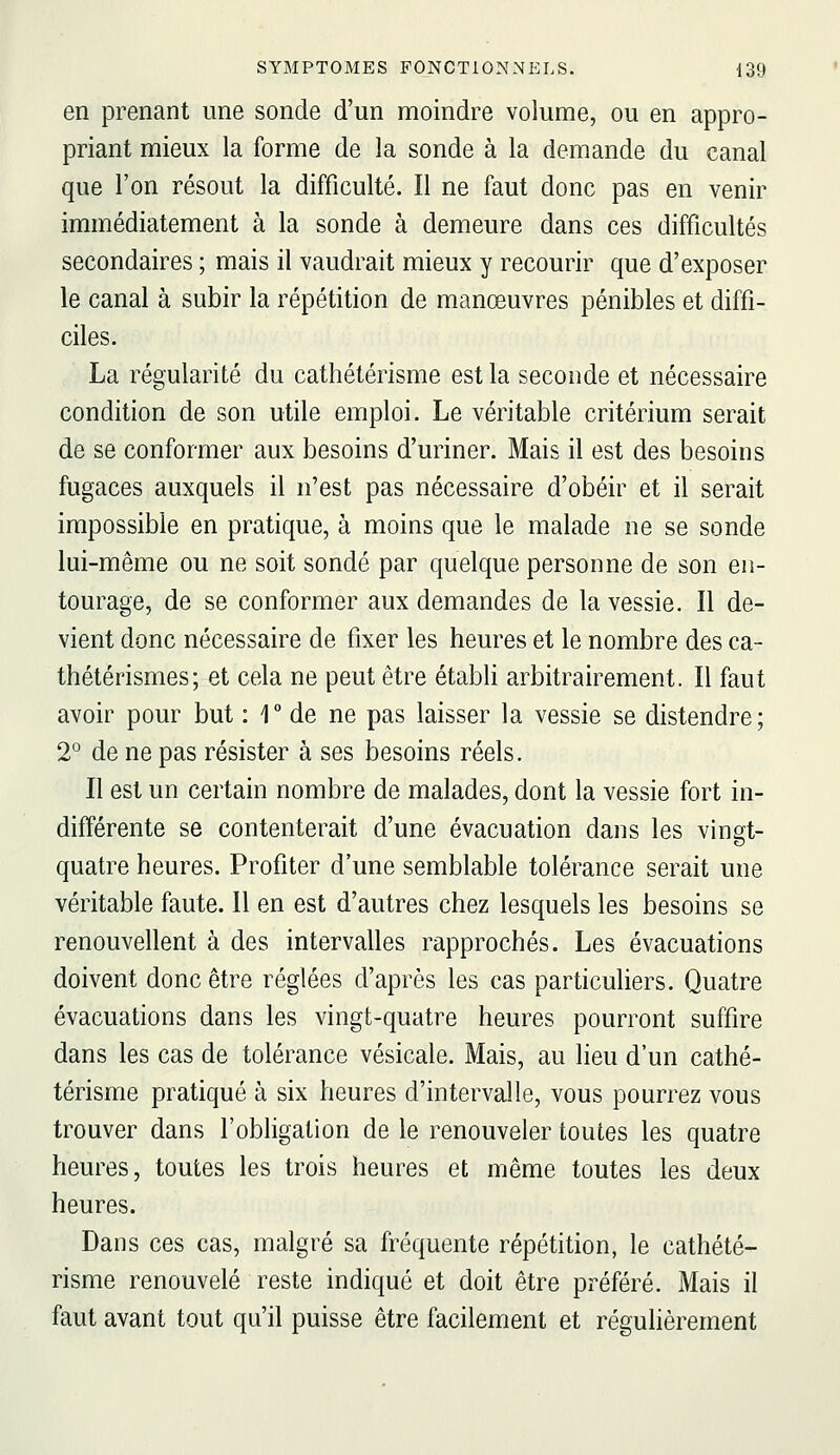 en prenant une sonde d'un moindre volume, ou en appro- priant mieux la forme de la sonde à la demande du canal que l'on résout la difficulté. Il ne faut donc pas en venir immédiatement à la sonde à demeure dans ces difficultés secondaires ; mais il vaudrait mieux y recourir que d'exposer le canal à subir la répétition de manœuvres pénibles et diffi- ciles. La régularité du cathétérisme est la seconde et nécessaire condition de son utile emploi. Le véritable critérium serait de se conformer aux besoins d'uriner. Mais il est des besoins fugaces auxquels il n'est pas nécessaire d'obéir et il serait impossible en pratique, à moins que le malade ne se sonde lui-même ou ne soit sondé par quelque personne de son en- tourage, de se conformer aux demandes de la vessie. Il de- vient donc nécessaire de fixer les heures et le nombre des ca- thétérismes; et cela ne peut être établi arbitrairement. Il faut avoir pour but : 1° de ne pas laisser la vessie se distendre; 2° de ne pas résister à ses besoins réels. Il est un certain nombre de malades, dont la vessie fort in- différente se contenterait d'une évacuation dans les vingt- quatre heures. Profiter d'une semblable tolérance serait une véritable faute. 11 en est d'autres chez lesquels les besoins se renouvellent à des intervalles rapprochés. Les évacuations doivent donc être réglées d'après les cas particuliers. Quatre évacuations dans les vingt-quatre heures pourront suffire dans les cas de tolérance vésicale. Mais, au lieu d'un cathé- térisme pratiqué à six heures d'intervalle, vous pourrez vous trouver dans l'obligation de le renouveler toutes les quatre heures, toutes les trois heures et même toutes les deux heures. Dans ces cas, malgré sa fréquente répétition, le cathété- risme renouvelé reste indiqué et doit être préféré. Mais il faut avant tout qu'il puisse être facilement et régulièrement