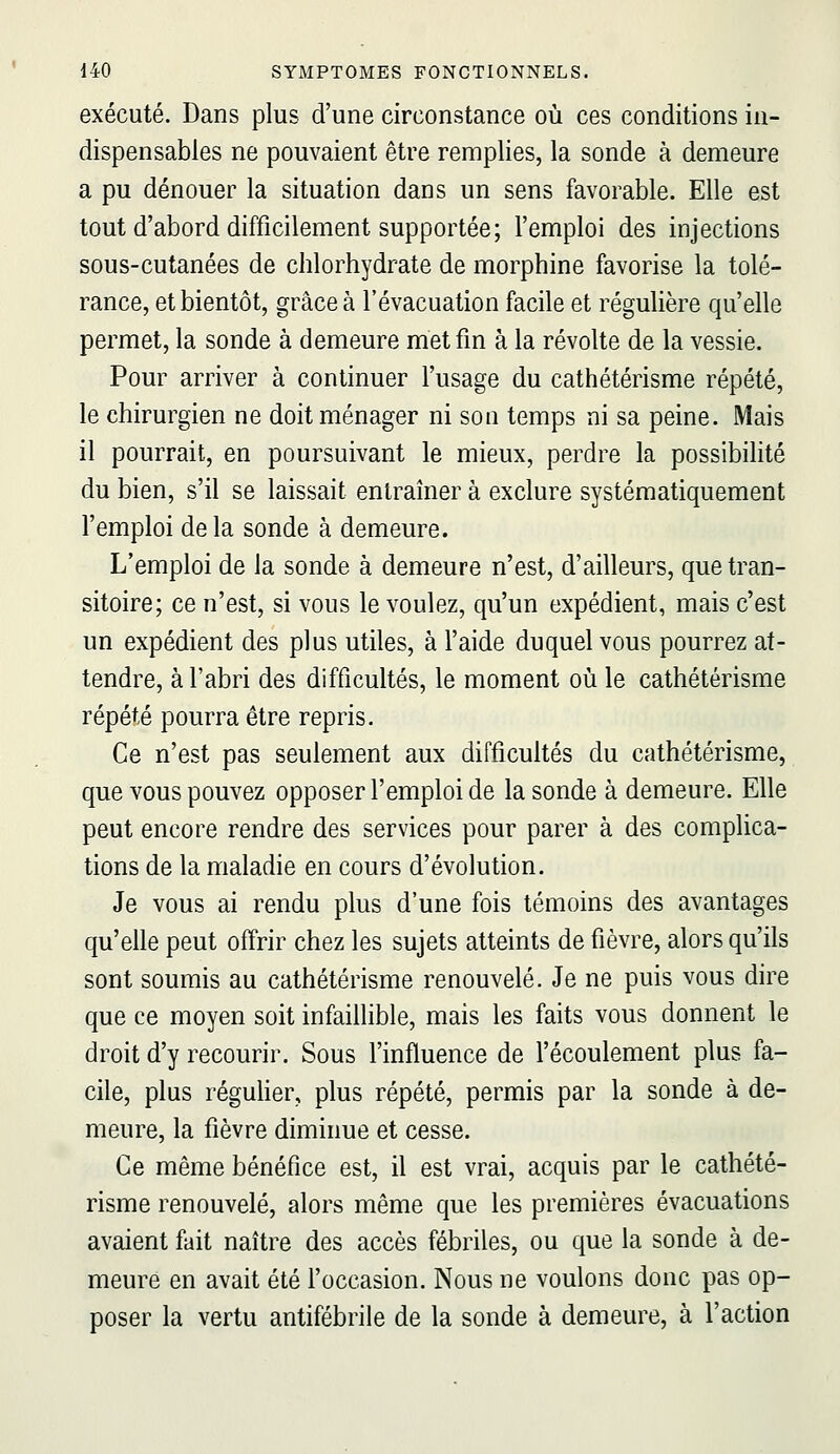 exécuté. Dans plus d'une circonstance où ces conditions in- dispensables ne pouvaient être remplies, la sonde à demeure a pu dénouer la situation dans un sens favorable. Elle est tout d'abord difficilement supportée; l'emploi des injections sous-cutanées de chlorhydrate de morphine favorise la tolé- rance, et bientôt, grâce à l'évacuation facile et régulière qu'elle permet, la sonde à demeure met fm à la révolte de la vessie. Pour arriver à continuer l'usage du cathétérisme répété, le chirurgien ne doit ménager ni son temps ni sa peine. Mais il pourrait, en poursuivant le mieux, perdre la possibilité du bien, s'il se laissait entraîner à exclure systématiquement l'emploi de la sonde à demeure. L'emploi de la sonde à demeure n'est, d'ailleurs, que tran- sitoire; ce n'est, si vous le voulez, qu'un expédient, mais c'est un expédient des plus utiles, à l'aide duquel vous pourrez at- tendre, à l'abri des difficultés, le moment où le cathétérisme répété pourra être repris. Ce n'est pas seulement aux difficultés du cathétérisme, que vous pouvez opposer l'emploi de la sonde à demeure. Elle peut encore rendre des services pour parer à des complica- tions de la maladie en cours d'évolution. Je vous ai rendu plus d'une fois témoins des avantages qu'elle peut offrir chez les sujets atteints de fièvre, alors qu'ils sont soumis au cathétérisme renouvelé. Je ne puis vous dire que ce moyen soit infaillible, mais les faits vous donnent le droit d'y recourir. Sous l'influence de l'écoulement plus fa- cile, plus réguHer, plus répété, permis par la sonde à de- meure, la fièvre diminue et cesse. Ce même bénéfice est, il est vrai, acquis par le cathété- risme renouvelé, alors même que les premières évacuations avaient fait naître des accès fébriles, ou que la sonde à de- meure en avait été l'occasion. Nous ne voulons donc pas op- poser la vertu antifébrile de la sonde à demeure, à l'action