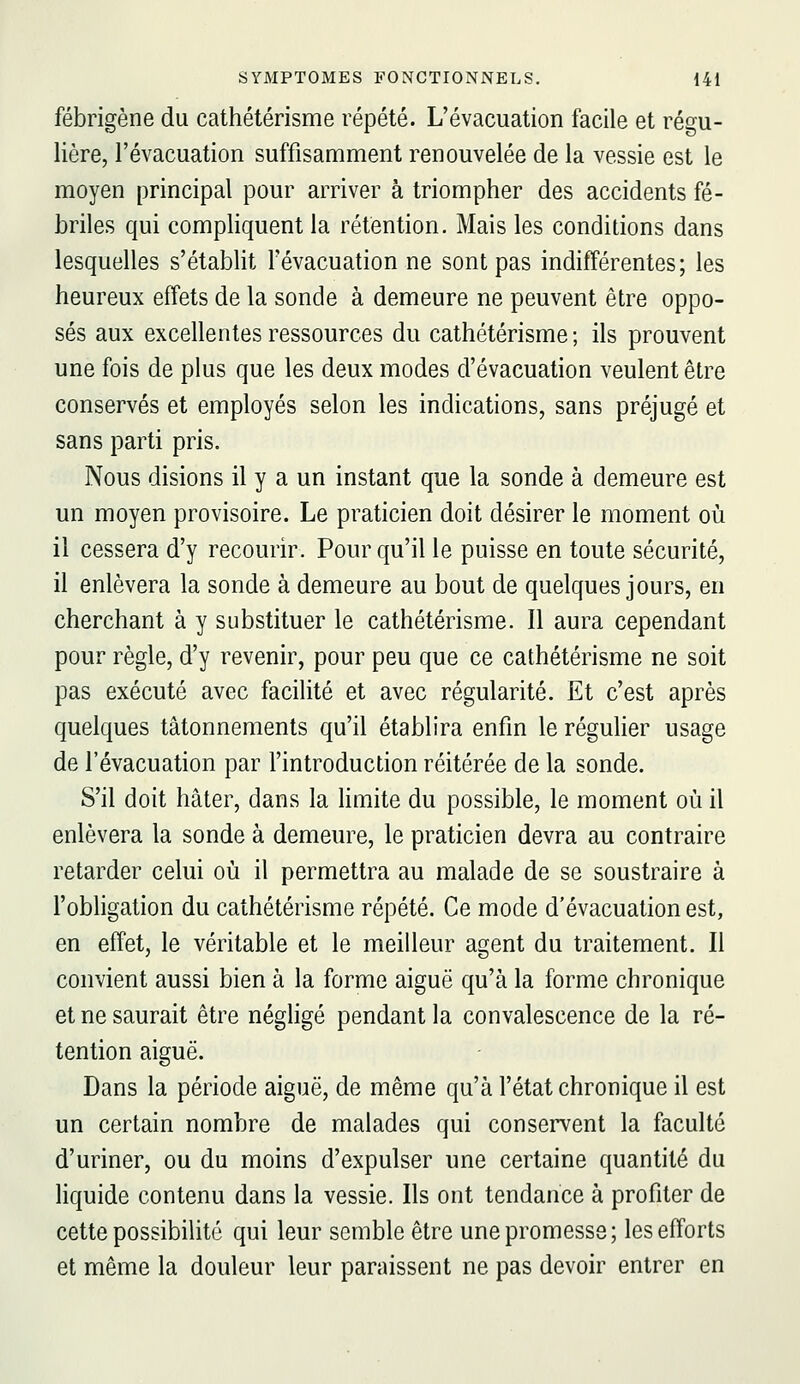 fébrigène du cathétérisme répété. L'évacuation facile et régu- lière, l'évacuation suffisamment renouvelée de la vessie est le moyen principal pour arriver à triompher des accidents fé- briles qui compliquent la rétention. Mais les conditions dans lesquelles s'établit l'évacuation ne sont pas indifférentes; les heureux effets de la sonde à demeure ne peuvent être oppo- sés aux excellentes ressources du cathétérisme; ils prouvent une fois de plus que les deux modes d'évacuation veulent être conservés et employés selon les indications, sans préjugé et sans parti pris. Nous disions il y a un instant que la sonde à demeure est un moyen provisoire. Le praticien doit désirer le moment où il cessera d'y recourir. Pour qu'il le puisse en toute sécurité, il enlèvera la sonde à demeure au bout de quelques jours, en cherchant à y substituer le cathétérisme. Il aura cependant pour règle, d'y revenir, pour peu que ce cathétérisme ne soit pas exécuté avec facilité et avec régularité. Et c'est après quelques tâtonnements qu'il établira enfin le régulier usage de l'évacuation par l'introduction réitérée de la sonde. S'il doit hâter, dans la Hmite du possible, le moment où il enlèvera la sonde à demeure, le praticien devra au contraire retarder celui où il permettra au malade de se soustraire à l'obligation du cathétérisme répété. Ce mode d'évacuation est, en effet, le véritable et le meilleur agent du traitement. Il convient aussi bien à la forme aiguë qu'à la forme chronique et ne saurait être néghgé pendant la convalescence de la ré- tention aiguë. Dans la période aiguë, de même qu'à l'état chronique il est un certain nombre de malades qui conservent la faculté d'uriner, ou du moins d'expulser une certaine quantité du Hquide contenu dans la vessie. Ils ont tendance à profiter de cette possibilité qui leur semble être une promesse; les efforts et même la douleur leur paraissent ne pas devoir entrer en