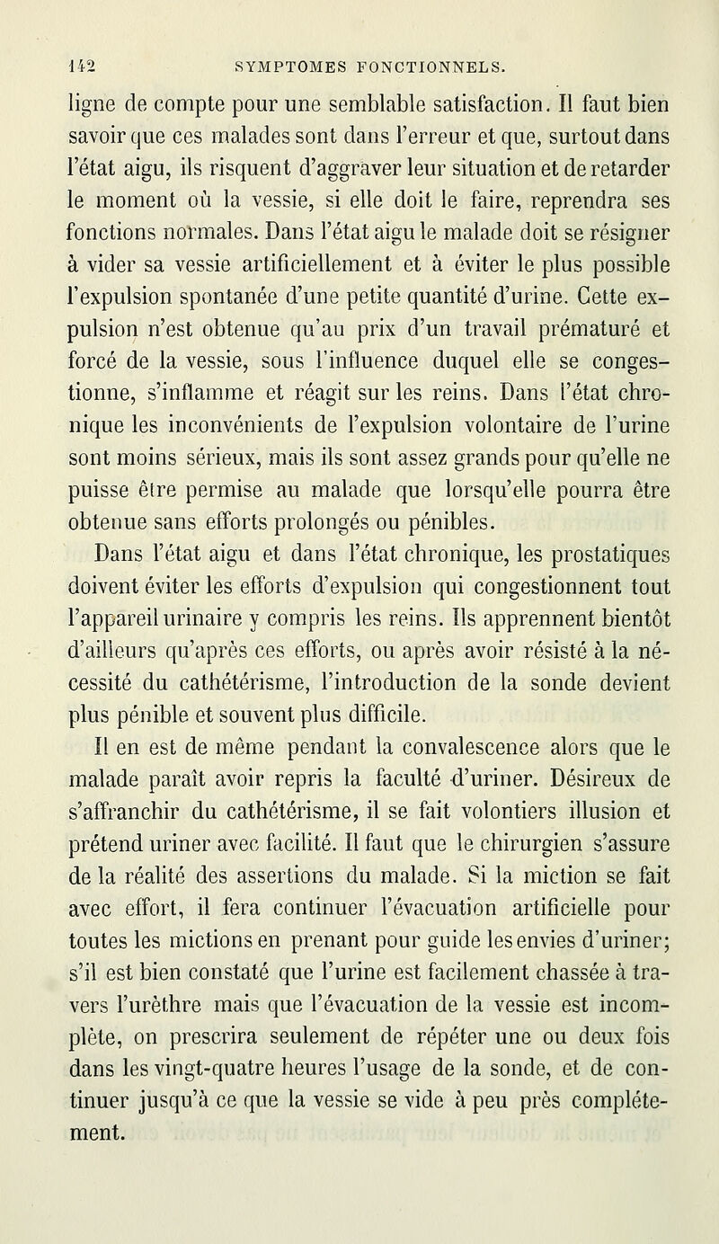 ligne de compte pour une semblable satisfaction. Il faut bien savoir que ces malades sont dans l'erreur et que, surtout dans l'état aigu, ils risquent d'aggraver leur situation et de retarder le moment où la vessie, si elle doit le faire, reprendra ses fonctions normales. Dans l'état aigu le malade doit se résigner à vider sa vessie artificiellement et à éviter le plus possible l'expulsion spontanée d'une petite quantité d'urine. Cette ex- pulsion n'est obtenue qu'au prix d'un travail prématuré et forcé de la vessie, sous l'influence duquel elle se conges- tionne, s'inflamme et réagit sur les reins. Dans l'état chro- nique les inconvénients de l'expulsion volontaire de l'urine sont moins sérieux, mais ils sont assez grands pour qu'elle ne puisse être permise au malade que lorsqu'elle pourra être obtenue sans efforts prolongés ou pénibles. Dans l'état aigu et dans l'état chronique, les prostatiques doivent éviter les efforts d'expulsion qui congestionnent tout l'appareil urinaire y compris les reins. Ils apprennent bientôt d'ailleurs qu'après ces efforts, ou après avoir résisté à la né- cessité du cathétérisme, l'introduction de la sonde devient plus pénible et souvent plus difficile. Il en est de même pendant la convalescence alors que le malade paraît avoir repris la faculté d'uriner. Désireux de s'affranchir du cathétérisme, il se fait volontiers illusion et prétend uriner avec facilité. Il faut que le chirurgien s'assure de la réalité des assertions du malade. Si la miction se fait avec effort, il fera continuer l'évacuation artificielle pour toutes les mictions en prenant pour guide les envies d'uriner; s'il est bien constaté que l'urine est facilement chassée à tra- vers l'urèthre mais que l'évacuation de la vessie est incom- plète, on prescrira seulement de répéter une ou deux fois dans les vingt-quatre heures l'usage de la sonde, et de con- tinuer jusqu'à ce que la vessie se vide à peu près complète- ment.