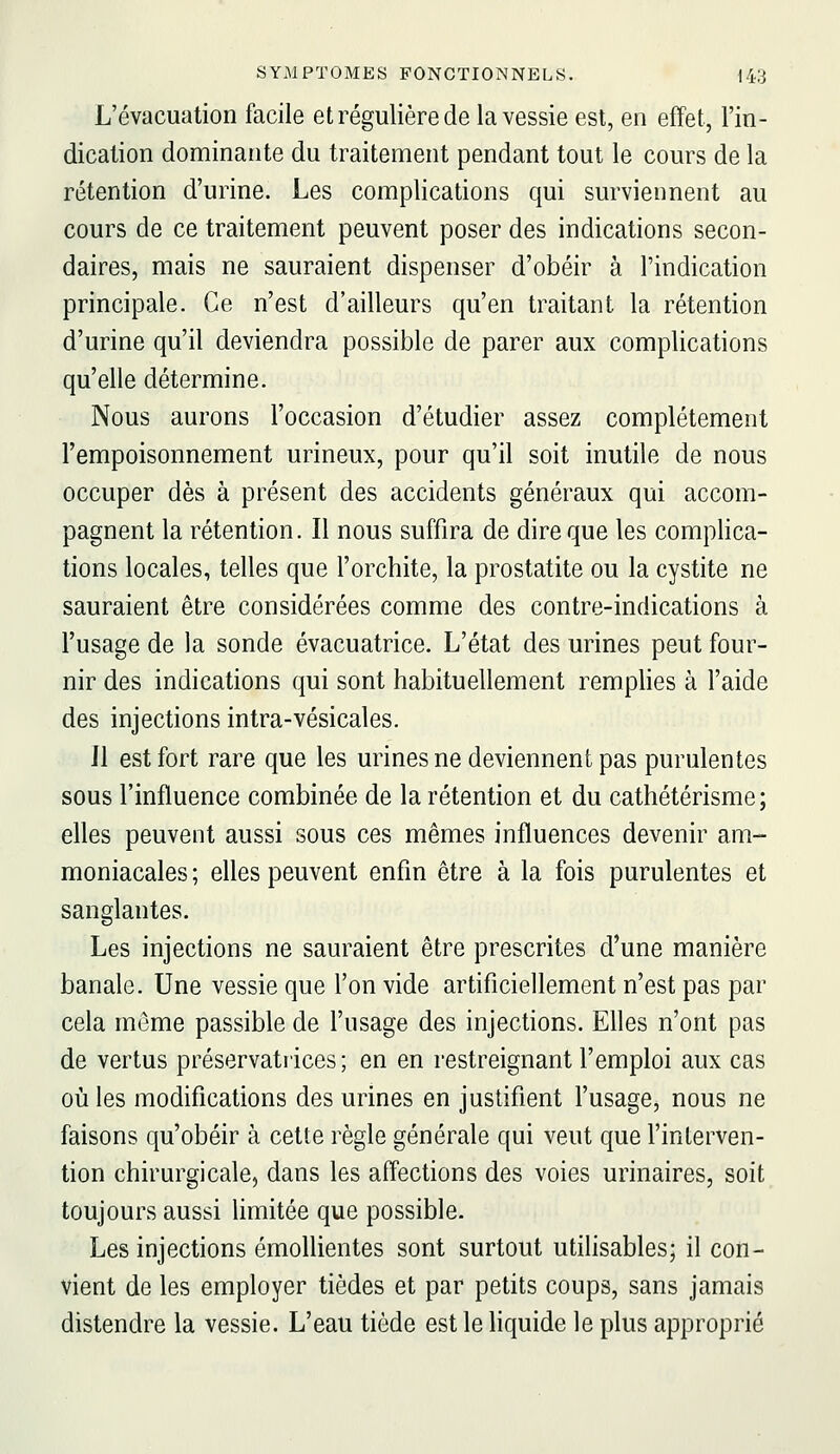 L'évacuation facile et régulière de la vessie est, en effet, l'in- dication dominante du traitement pendant tout le cours de la rétention d'urine. Les complications qui surviennent au cours de ce traitement peuvent poser des indications secon- daires, mais ne sauraient dispenser d'obéir à l'indication principale. Ce n'est d'ailleurs qu'en traitant la rétention d'urine qu'il deviendra possible de parer aux complications qu'elle détermine. Nous aurons l'occasion d'étudier assez complètement l'empoisonnement urineux, pour qu'il soit inutile de nous occuper dès à présent des accidents généraux qui accom- pagnent la rétention. Il nous suffira de dire que les complica- tions locales, telles que l'orchite, la prostatite ou la cystite ne sauraient être considérées comme des contre-indications à l'usage de la sonde évacuatrice. L'état des urines peut four- nir des indications qui sont habituellement remplies à l'aide des injections intra-vésicales. Jl est fort rare que les urines ne deviennent pas purulentes sous l'influence combinée de la rétention et du cathétérisme ; elles peuvent aussi sous ces mêmes influences devenir am- moniacales ; elles peuvent enfin être à la fois purulentes et sanglantes. Les injections ne sauraient être prescrites d'une manière banale. Une vessie que l'on vide artificiellement n'est pas par cela môme passible de l'usage des injections. Elles n'ont pas de vertus préservatrices ; en en restreignant l'emploi aux cas où les modifications des urines en justifient l'usage, nous ne faisons qu'obéir à cette règle générale qui veut que l'interven- tion chirurgicale, dans les affections des voies urinaires, soit toujours aussi limitée que possible. Les injections émollientes sont surtout utihsables; il con- vient de les employer tièdes et par petits coups, sans jamais distendre la vessie. L'eau tiède est le liquide le plus approprié