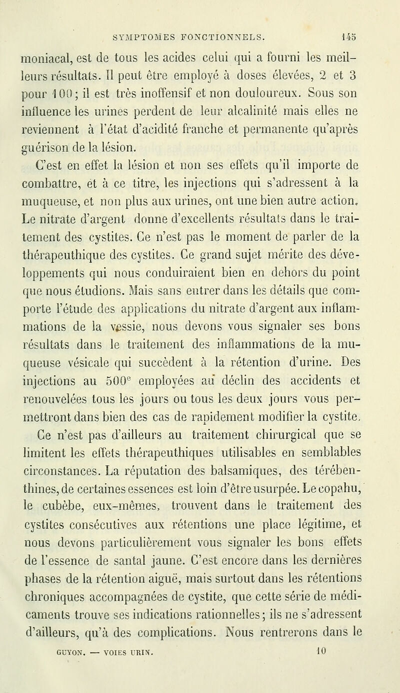 moniacal, est de tous les acides celui qui a fourni les meil- leurs résultats, îl peut être employé à doses élevées, 2 et 3 pour 100; il est très inoffensif et non douloureux. Sous son influence les urines perdent de leur alcalinité mais elles ne reviennent à l'état d'acidité franche et permanente qu'après guérison de la lésion. C'est en effet la lésion et non ses effets qu'il importe de combattre, et à ce titre, les injections qui s'adressent à la muqueuse, et non plus aux urines, ont une bien autre action. Le nitrate d'argent donne d'excellents résultats dans le trai- tement des cystites. Ce n'est pas le moment de parler de la thérapeuthique des cystites. Ce grand sujet mérite des déve- loppements qui nous conduiraient bien en dehors du point que nous étudions. Mais sans entrer dans les détails que com- porte l'étude des applications du nitrate d'argent aux inflam- mations de la vessie, nous devons vous signaler ses bons résultats dans le traitement des inflammations de la mu- queuse vésicale qui succèdent à la rétention d'urine. Des injections au 500® employées au décUn des accidents et renouvelées tous les jours ou tous les deux jours vous per- mettront dans bien des cas de rapidement modifier la cystite. Ce n'est pas d'ailleurs au traitement chirurgical que se limitent les effets thérapeuthiques utiUsables en semblables circonstances. La réputation des balsamiques, des térében- thines, de certaines essences est loin d'être usurpée. Le copahu,' le cubèbe, eux-mêmes, trouvent dans le traitement des cystites consécutives aux rétentions une place légitime, et nous devons particulièrement vous signaler les bons effets de l'essence de santal jaune. C'est encore dans les dernières phases de la rétention aiguë, mais surtout dans les rétentions chroniques accompagnées de cystite, que cette série de médi- caments trouve ses indications rationnelles; ils ne s'adressent d'ailleurs, qu'à des comphcations. Nous rentrerons dans le GUYON. — VOIES URIÎi. 10