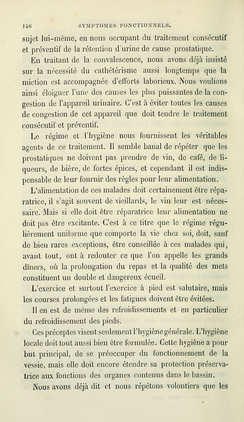 sujet lui-même, en nous occupant du traitement consécutif et préventif de la rétention d'urine de cause prostatique. En traitant de la convalescence, nous avons déjà insisté sur la nécessité du cathétérisme aussi longtemps que la miction est accompagnée d'efforts laborieux. Nous voulions ainsi éloigner l'une des causes les plus puissantes de la con- gestion de l'appareil urinaire. C'est à éviter toutes les causes de congestion de cet appareil que doit tendre le traitement consécutif et préventif. Le régime et l'hygiène nous fournissent les véritables agents de ce traitement. Il semble banal de répéter que les prostatiques ne doivent pas prendre de vin, de café, de li- queurs, de bière, de fortes épices, et cependant il est indis- pensable de leur fournir des règles pour leur alimentation. L'alimentation de ces malades doit certainement être répa- ratrice, il s'agit souvent de vieillards, le vin leur est néces- saire. Mais si elle doit être réparatrice leur alimentation ne doit pas être excitante. C'est à ce titre que le régime régu- lièrement uniforme que comporte la vie chez soi, doit, sauf de bien rares exceptions, être conseillée à ces malades qui, avant tout, ont à redouter ce que l'on appelle les grands dîners, où la prolongation du repas et la qualité des mets constituent un double et dangereux écueil. L'exercice et surtout l'exercice à pied est salutaire, mais les courses prolongées et les fatigues doivent être évitées. . 11 en est de même des refroidissements et en particulier du refroidissement des pieds. Ces préceptes visent seulement l'hygiène générale. L'hygiène locale doit tout aussi bien être formulée. Cette hygiène a pour but principal, de se préoccuper du fonctionnement de la vessie, mais elle doit encore étendre sa protection préserva- trice aux fonctions des organes contenus dans le bassin. Nous avons déjà dit et nous répétons volontiers que les