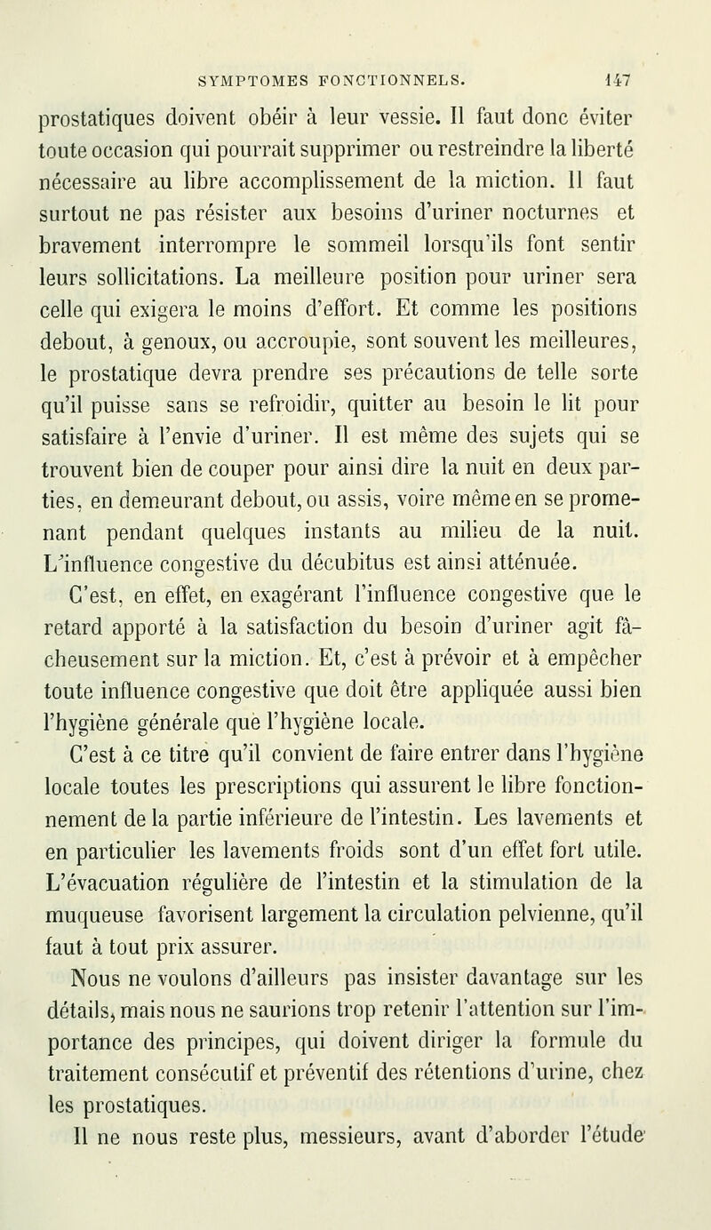 prostatiques doivent obéir à leur vessie. Il faut donc éviter toute occasion qui pourrait supprimer ou restreindre la liberté nécessaire au libre accomplissement de la miction. Il faut surtout ne pas résister aux besoins d'uriner nocturnes et bravement interrompre le sommeil lorsqu'ils font sentir leurs sollicitations. La meilleure position pour uriner sera celle qui exigera le moins d'effort. Et comme les positions debout, à genoux, ou accroupie, sont souvent les meilleures, le prostatique devra prendre ses précautions de telle sorte qu'il puisse sans se refroidir, quitter au besoin le lit pour satisfaire à l'envie d'uriner. Il est même des sujets qui se trouvent bien de couper pour ainsi dire la nuit en deux par- ties, en demeurant debout, ou assis, voire même en se prome- nant pendant quelques instants au milieu de la nuit. L'influence congestive du décubitus est ainsi atténuée. C'est, en effet, en exagérant l'influence congestive que le retard apporté à la satisfaction du besoin d'uriner agit fâ- cheusement sur la miction. Et, c'est à prévoir et à empêcher toute influence congestive que doit être appliquée aussi bien l'hygiène générale que l'hygiène locale. C'est à ce titre qu'il convient de faire entrer dans l'hygiène locale toutes les prescriptions qui assurent le libre fonction- nement de la partie inférieure de l'intestin. Les lavements et en particulier les lavements froids sont d'un effet fort utile. L'évacuation régulière de l'intestin et la stimulation de la muqueuse favorisent largement la circulation pelvienne, qu'il faut à tout prix assurer. Nous ne voulons d'ailleurs pas insister davantage sur les détails^ mais nous ne saurions trop retenir l'attention sur l'im- portance des principes, qui doivent diriger la formule du traitement consécutif et préventif des rétentions d'urine, chez les prostatiques. Il ne nous reste plus, messieurs, avant d'aborder l'étude