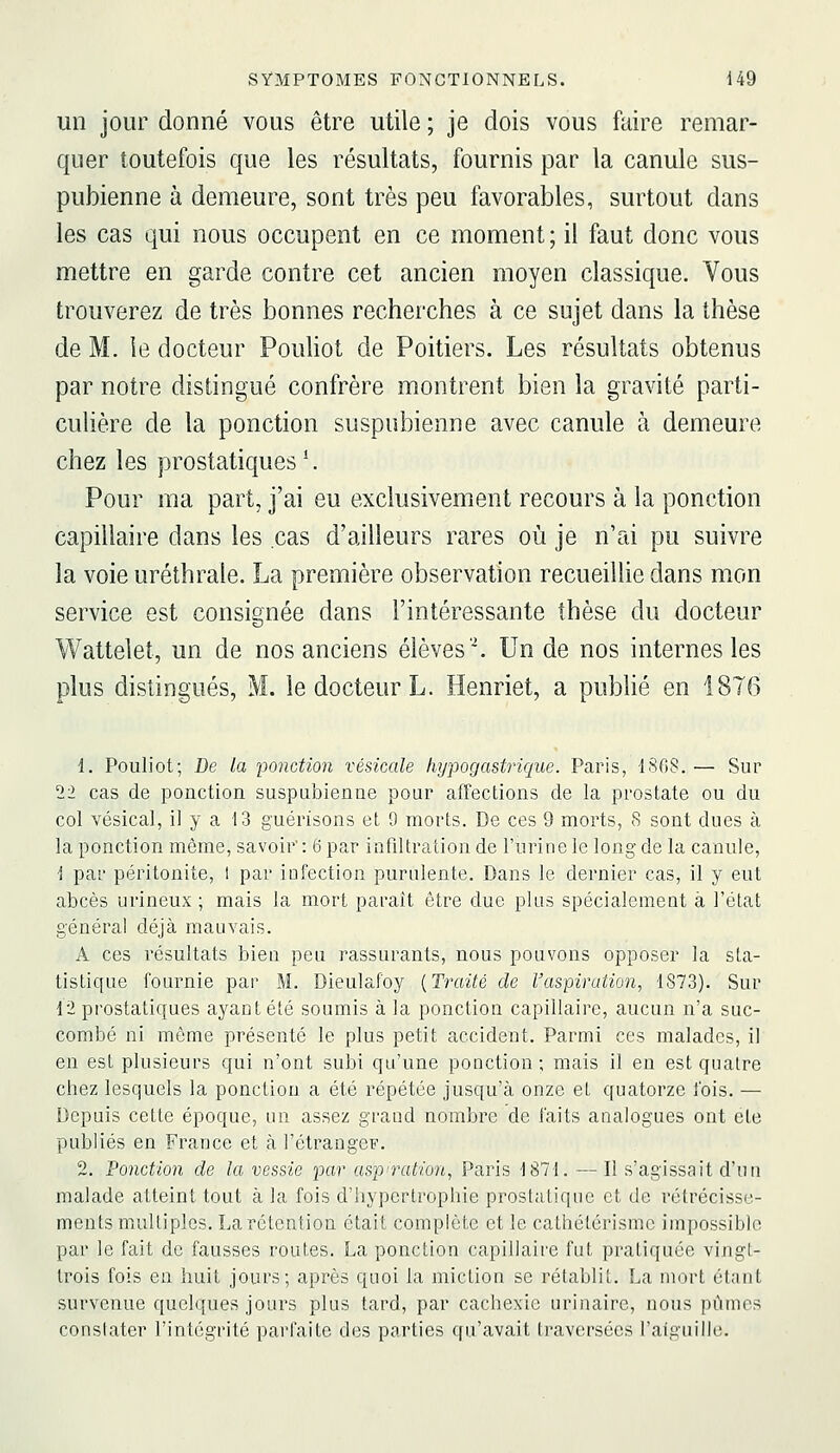 un jour donné vous être utile ; je dois vous faire remar- quer toutefois que les résultats, fournis par la canule sus- pubienne à demeure, sont très peu favorables, surtout dans les cas qui nous occupent en ce moment ; il faut donc vous mettre en garde contre cet ancien moyen classique. Vous trouverez de très bonnes recherches à ce sujet dans la thèse de M. le docteur Pouliot de Poitiers. Les résultats obtenus par notre distingué confrère montrent bien la gravité parti- culière de la ponction suspubienne avec canule à demeure chez les prostatiques ^ Pour ma part, j'ai eu exclusivement recours à la ponction capillaire dans les cas d'ailleurs rares où je n'ai pu suivre la voie uréthrale. La première observation recueillie dans mon service est consignée dans l'intéressante thèse du docteur Wattelet, un de nos anciens élèves''. Un de nos internes les plus distingués, M. le docteur L. Henriet, a pubhé en 1876 1. Pouliot; De la ponction vésicale Ivypogastrique. Paris, 1868.— Sur 22 cas de ponction suspubienue pour affections de la prostate ou du col vésical, il y a 13 guérisons et 9 morts. De ces 9 morts, 8 sont dues à la ponction même, savoir: 6 par infiltration de l'urine le long de la canule, 1 par péritonite, t par infection purulente. Dans le dernier cas, il y eut abcès urineux ; mais la mort paraît être due plus spécialement à l'état général déjà mauvais. A ces résultats biea peu rassurants, nous pouvons opposer la sta- tistique fournie par M. Dieulafoy {Traité de l'aspiration, 1873). Sur 12 prostatiques ayant été soumis à la ponction capillaire, aucun n'a suc- combé ni même présenté le plus petit accident. Parmi ces malades, il en est plusieurs qui n'ont subi qu'une ponction ; mais il en est quatre chez lesquels la ponction a été répétée jusqu'à onze et quatorze fois. — Depuis cette époque, un assez grand nombre de faits analogues ont cte publiés en France et à l'étrangeF. 2. Vonction de la vessie par asp'ration, Paris 1871. — Il s'agissait d'un malade atteint tout à la fois d'hypertrophie prostatique et de rétrécisse- ments multiples. La rétention était complète et le cathétérismc impossible par le fait de fausses routes. La ponction capillaire fut pratiquée vingt- trois fois en huit jours; après quoi la miction se rétablit. La mort étant survenue quelques jours plus tard, par cachexie urinaire, nous pûmes constater l'intégrité parfaite des parties qu'avait traversées l'aiguille.