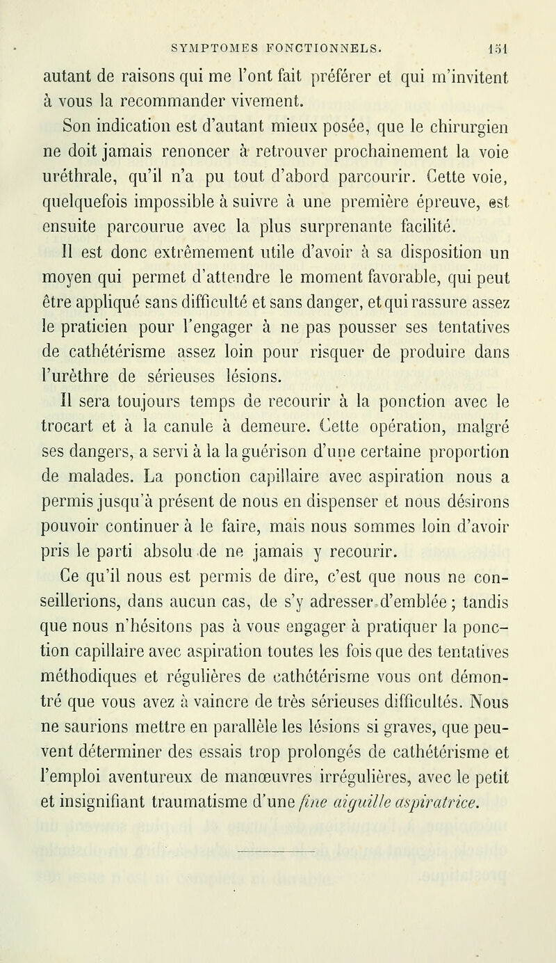 autant de raisons qui me l'ont fait préférer et qui m'invitent à vous la recommander vivement. Son indication est d'autant mieux posée, que le chirurgien ne doit jamais renoncer à retrouver prochainement la voie uréthrale, qu'il n'a pu tout d'abord parcourir. Cette voie, quelquefois impossible à suivre à une première épreuve, est ensuite parcourue avec la plus surprenante facilité. Il est donc extrêmement utile d'avoir à sa disposition un moyen qui permet d'attendre le moment favorable, qui peut être appUqué sans difficulté et sans danger, et qui rassure assez le praticien pour l'engager à ne pas pousser ses tentatives de cathétérisme assez loin pour risquer de produire dans l'urèthre de sérieuses lésions. Il sera toujours temps de recourir à la ponction avec le trocart et à la canule à demeure. Cette opération, malgré ses dangers, a servi à la la guérison d'une certaine proportion de malades. La ponction capillaire avec aspiration nous a permis jusqu'à présent de nous en dispenser et nous désirons pouvoir continuer à le faire, mais nous sommes loin d'avoir pris le parti absolu de ne jamais y recourir. Ce qu'il nous est permis de dire, c'est que nous ne con- seillerions, dans aucun cas, de s'y adresser d'emblée ; tandis que nous n'hésitons pas à vous engager à pratiquer la ponc- tion capillaire avec aspiration toutes les fois que des tentatives méthodiques et régulières de cathétérisme vous ont démon- tré que vous avez à vaincre de très sérieuses difficultés. Nous ne saurions mettre en parallèle les lésions si graves, que peu- vent déterminer des essais trop prolongés de cathétérisme et l'emploi aventureux de manœuvres irrégulières, avec le petit et insignifiant traumatisme d'une fine aiguille aspiratrice.