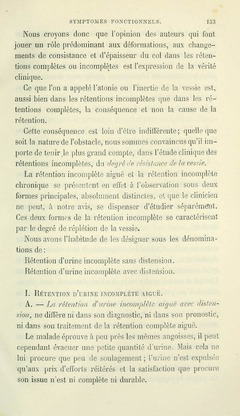 Nous croyons donc que l'opinion des auteurs qui font jouer un rôle prédominant aux déformations, aux change- ments de consistance et d'épaisseur du col dans les réten- tions complètes ou incomplètes est l'expression de la vérité clinique. Ce que l'on a appelé l'atonie ou l'inertie de la vessie est, aussi bien dans les rétentions incomplètes que dans les ré- tentions complètes, la conséquence et non la cause de la rétention. Cette conséquence est loin d'être indifférente; quelle que soit la nature de l'obstacle, nous sommes convaincus qu'il im- porte de tenir je plus grand compte, dans Félude clinique des rétentions incomplètes, du degré de résistance de la vessie. La rétention incomplète aiguë et la rétention incomplète chronique se présentent en effet à l'observation sous deux formes principales, absolument distinctes^ et que le clinicien ne peut, à notre avis, se dispenser d'étudier séparém^t. Ces deux formes de la rétention incomplète se caractérisent par le degré de réplétion de la vessie. Nous avons l'habitude de les désisçner sous les dénomina- tions de : Rétention d'urine incomplète sans distension. Rétention d'urine incomplète avec distension. ï. Rétention d'urine incomplète aiguë. A. — La rétention d'urine incomplète aiguë avec disten- sion, ne diffère ni dans son diagnostic, ni dans son pronostic, ni dans son traitement de la rétention complète aiguë. Le malade éprouve à peu près les mêm.es angoisses, il peut cependant évacuer une petite quantité d'urine. Mais cela ne lui procure que peu de soulagement ; l'urine n'est expulsée qu'aux prix d'efforts réitérés et la satisfaction que procure son issue n'est ni complète ni durable.