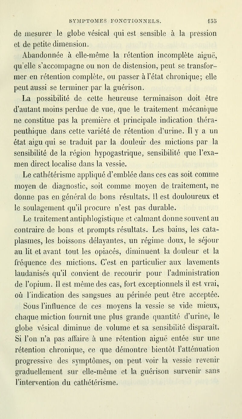 de mesurer le globe vésical qui est sensible à la pression et de petite dimension. Abandonnée à elle-même la rétention incomplète aiguë, qu'elle s'accompagne ou non de distension, peut se transfor- mer en rétention complète, ou passer à l'état chronique; elle peut aussi se terminer par la guérison. La possibilité de cette heureuse terminaison doit être d'autant moins perdue de vue, que le traitement mécanique ne constitue pas la première et principale indication théra- peuthique dans cette variété de rétention d'urine. Il y a un état aigu qui se traduit par la douleur des mictions par la sensibilité de la région hypogastrique, sensibilité que l'exa- men direct localise dans la vessie. Le cathétérisme appliqué d'emblée dans ces cas soit comme moyen de diagnostic, soit comme moyen de traitement, ne donne pas en général de bons résultats, il est douloureux et le soulagement qu'il procure n'est pas durable. Le traitement antiphlogistique et calmant donne souvent au contraire de bons et prompts résultats. Les bains, les cata- plasmes, les boissons- délayantes, un régime doux, le séjour au lit et avant tout les opiacés, diminuent la douleur et la fréquence des mictions. C'est en particulier aux lavements laudanisés qu'il convient de recourir pour l'administration de l'opium. Il est même des cas, fort exceptionnels il est vrai, où l'indication des sangsues au périnée peut être acceptée. Sous l'influence de ces moyens la vessie se vide mieux, chaque miction fournit une plus grande quantité d'urine, le globe vésical diminue de volume et sa sensibilité disparaît. Si l'on n'a pas affaire à une rétention aiguë entée sur une rétention chronique, ce que démontre bientôt l'atténuation progressive des symptômes, on peut voir la vessie revenir graduellement sur elle-même et la guérison survenir sans l'intervention du cathétérisme.