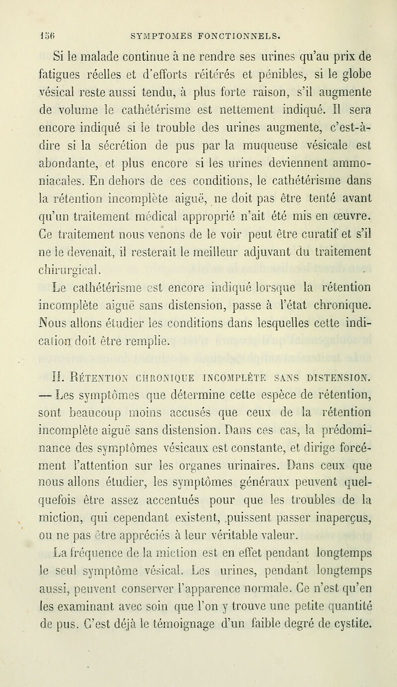 Si le malade continue à ne rendre ses urines qu'au prix de fatigues réelles et d'efforts réitérés et pénibles, si le globe vésical reste aussi tendu, à plus forte raison, s'il augmente de volume le cathétérisme est nettement indiqué. Il sera encore indiqué si le trouble des urines augmente, c'est-à- dire si la sécrétion de pus par la muqueuse vésicale est abondante, et plus encore si les urines deviennent ammo- niacales. En dehors de ces conditions, le cathétérisme dans la rétention incomplète aiguë, ne doit pas être tenté avant qu'un traitement médical approprié n'ait été mis en œuvre. Ce traitement nous venons de le voir peut être curatif et s'il ne le devenait, il resterait le meilleur adjuvant du traitement chiruro'icaî. Le cathétérisme est encore indiqué lorsque la rétention incomplète aiguë sans distension, passe à l'état chronique. Nous allons étudier les conditions dans lesquelles cette indi- cation doit être remplie. II. Rétention chronique incomplète sans distension. —■ Les symptômes que détermine cette espèce de rétention, sont beaucoup moins accusés que ceux de la rétention incomplète aiguë sans distension. Dans ces cas, la prédomi- nance des symptômes vésicaux est constante, et dirige forcé- ment l'attention sur les organes urinaires. Dans ceux que nous allons étudier, les symptômes généraux peuvent quel- quefois être assez accentués pour que les troubles de la miction, qui cependant existent, .puissent passer inaperçus, ou ne pas être appréciés à leur véritable valeur. La fréquence de la miction est en effet pendant longtemps le seul symptôme vésicaL Les urines, pendant longtemps aussi, peuvent conserver l'apparence normale. Ce n'est qu'en les examinant avec soin que l'on y trouve une petite quantité de pus. C'est déjà le témoignage d'un faible degré de cystite.