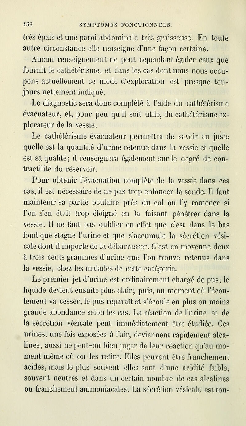 très épais et une paroi abdominale très graisseuse. En toute autre circonstance elle renseigne d'une façon certaine. Aucun renseignement ne peut cependant égaler ceux que fournit le cathétérisme, et dans les cas dont nous nous occu- pons actuellement ce mode d'exploration est presque tou- jours nettement indiqué. Le diagnostic sera donc complété à l'aide du cathétérisme évacuateur, et, pour peu qu'il soit utile, du cathétérisme ex- plorateur de la vessie. Le cathétérisme évacuateur permettra de savoir au juste quelle est la quantité d'urine retenue dans la vessie et quelle est sa qualité; il renseignera également sur le degré de con- tractilité du réservoir. Pour obtenir l'évacuation complète de la vessie dans ces cas, il est nécessaire de ne pas trop enfoncer la sonde. Il faut maintenir sa partie oculaire près du col ou l'y ramener si l'on s'en était trop éloigné en la faisant pénétrer dans la vessie. Il ne faut pas oubUer en effet que c'est dans le bas fond que stagne l'urine et que s'accumule la sécrétion vési- caledont il importe de la débarrasser. C'est en moyenne deux à trois cents grammes d'urine que l'on trouve retenus dans la vessie, chez les malades de cette catégorie. Le premier jet d'urine est ordinairement chargé de pus; le hquide devient ensuite plus clair; puis, au moment où l'écou- lement va cesser, le pus reparaît et s'écoule en plus ou moins grande abondance selon les cas. La réaction de l'urine et de la sécrétion vésicale peut immédiatement être étudiée. Ces urines, une fois exposées à l'air, deviennent rapidement alca- lines, aussi ne peut-on bien juger de leur réaction qu'au mo- ment même où on les retire. Elles peuvent être franchement acides, mais le plus souvent elles sont d'une acidité faible^ souvent neutres et dans un certain nombre de cas alcalines ou franchement ammoniacales. Là sécrétion vésicale est tou-