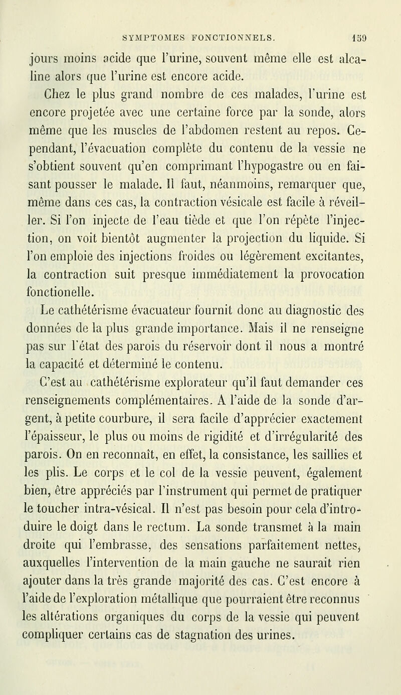 jours moins acide que l'urine, souvent même elle est alca- line alors que l'urine est encore acide. Chez le plus grand nombre de ces malades, l'urine est encore projetée avec une certaine force par la sonde, alors même que les muscles de l'abdomen restent au repos. Ce- pendant, l'évacuation complète du contenu de la vessie ne s'obtient souvent qu'en comprimant l'hypogastre ou en fai- sant pousser le malade. îl faut, néanmoins, remarquer que, même dans ces cas, la contraction vésicale est facile à réveil- ler. Si l'on injecte de l'eau tiède et que l'on répète l'injec- tion, on voit bientôt augmenter la projection du liquide. Si l'on emploie des injections froides ou légèrement excitantes, la contraction suit presque immédiatement la provocation fonctionelle. Le cathétérisme évacuateur fournit donc au diagnostic des données de la plus grande importance. Mais il ne renseigne pas sur l'état des parois du réservoir dont il nous a montré la capacité et déterminé le contenu. C'est au cathétérisme explorateur qu'il faut demander ces renseignements complémentaires. A l'aide de la sonde d'ar- gent, à petite courbure, il sera facile d'apprécier exactement l'épaisseur, le plus ou moins de rigidité et d'irrégularité des parois. On en reconnaît, en effet, la consistance, les saillies et les phs. Le corps et le col de la vessie peuvent, également bien, être appréciés par Tinstrument qui permet de pratiquer le toucher intra-vésical. Il n'est pas besoin pour cela d'intro- duire le doigt dans le rectum. La sonde transmet à la main droite qui l'embrasse, des sensations parfaitement nettes, auxquelles l'intervention de la main gauche ne saurait rien ajouter dans la très grande majorité des cas. C'est encore à l'aide de l'exploration métallique que pourraient être reconnus les altérations organiques du corps de la vessie qui peuvent compliquer certains cas de stagnation des urines.