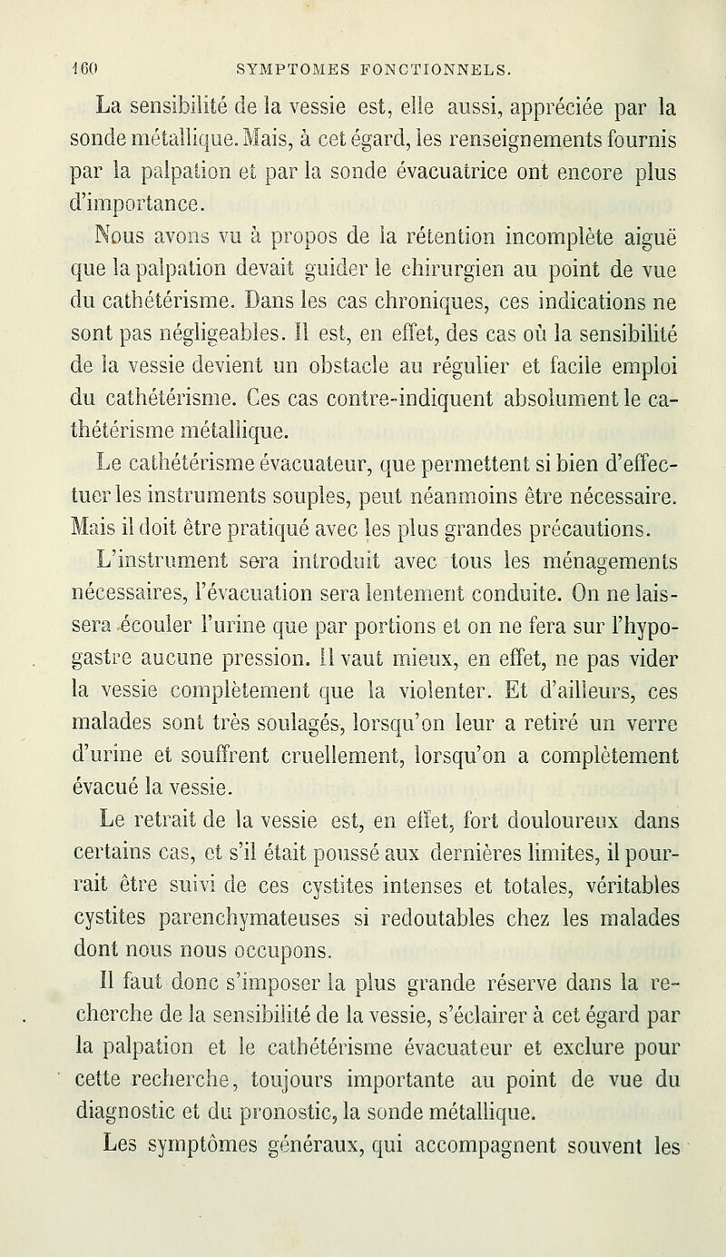 La sensibiiité de la vessie est, elle aussi, appréciée par la sonde métallique. Mais, à cet égard, les renseignements fournis par la palpalion et par la sonde évacuatrice ont encore plus d'importance. Nous avons vu à propos de la rétention incomplète aiguë que la palpation devait guider le chirurgien au point de vue du cathétérisme. Dans les cas chroniques, ces indications ne sont pas néghgeabîes. 11 est, en effet, des cas où la sensibilité de la vessie devient un obstacle au régulier et facile emploi du cathétérisme. Ces cas contre-indiquent absolument le ca- thétérisme métaUique. Le cathétérisme évacuateur, que permettent si bien d'effec- tuer les instruments souples, peut néanmoins être nécessaire. Mais il doit être pratiqué avec les plus grandes précautions. L'instrument sera introduit avec tous les ménagements nécessaires, l'évacuation sera lentement conduite. On ne lais- sera écouler l'urine que par portions et on ne fera sur l'hypo- gastre aucune pression, il vaut mieux, en effet, ne pas vider la vessie complètement que la violenter. Et d'ailleurs, ces malades sont très soulagés, lorsqu'on leur a retiré un verre d'urine et souffrent cruellement, lorsqu'on a complètement évacué la vessie. Le retrait de la vessie est, en effet, fort douloureux dans certains cas, et s'il était poussé aux dernières limites, il pour- rait être suivi de ces cystites intenses et totales, véritables cystites parenchymateuses si redoutables chez les malades dont nous nous occupons. Il faut donc s'imposer la plus grande réserve dans la re- cherche de la sensibilité de la vessie, s'éclairer à cet égard par la palpation et le cathétérisme évacuateur et exclure pour cette recherche, toujours importante au point de vue du diagnostic et du pronostic, la sonde métaUique. Les symptômes généraux, qui accompagnent souvent les