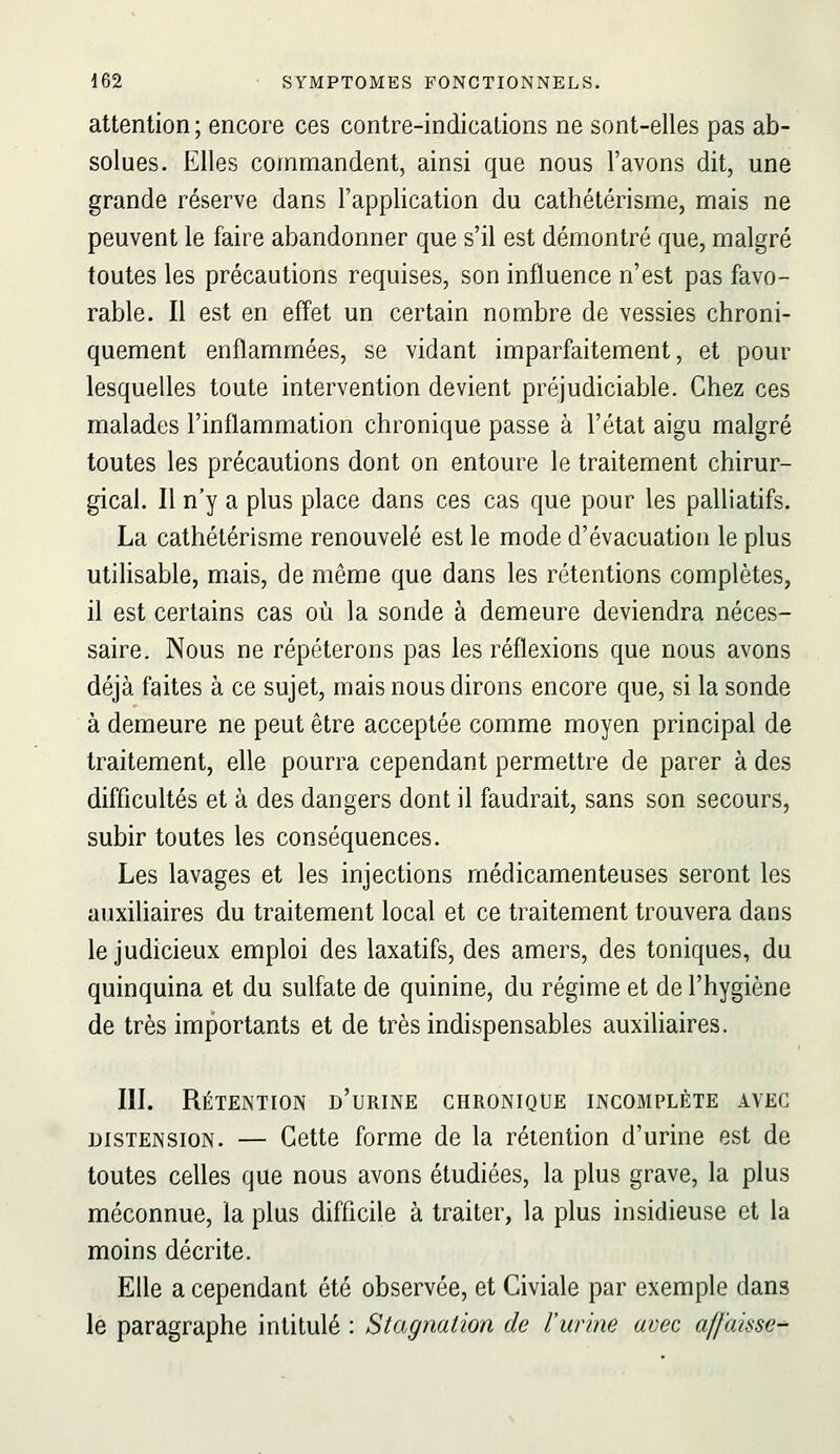 attention ; encore ces contre-indications ne sont-elles pas ab- solues. Elles commandent, ainsi que nous l'avons dit, une grande réserve dans l'application du cathétérisme, mais ne peuvent le faire abandonner que s'il est démontré que, malgré toutes les précautions requises, son influence n'est pas favo- rable. Il est en effet un certain nombre de vessies chroni- quement enflammées, se vidant imparfaitement, et pour lesquelles toute intervention devient préjudiciable. Chez ces malades l'inflammation chronique passe à l'état aigu malgré toutes les précautions dont on entoure le traitement chirur- gical. Il n'y a plus place dans ces cas que pour les palliatifs. La cathétérisme renouvelé est le mode d'évacuation le plus utilisable, mais, de même que dans les rétentions complètes, il est certains cas où la sonde à demeure deviendra néces- saire. Nous ne répéterons pas les réflexions que nous avons déjà faites à ce sujet, mais nous dirons encore que, si la sonde à demeure ne peut être acceptée comme moyen principal de traitement, elle pourra cependant permettre de parer à des difficultés et à des dangers dont il faudrait, sans son secours, subir toutes les conséquences. Les lavages et les injections médicamenteuses seront les auxiliaires du traitement local et ce traitement trouvera dans le judicieux emploi des laxatifs, des amers, des toniques, du quinquina et du sulfate de quinine, du régime et de l'hygiène de très importants et de très indispensables auxihaires. III. Rétention d'urine chronique incomplète avec DISTENSION. — Cette forme de la rétention d'urine est de toutes celles que nous avons étudiées, la plus grave, la plus méconnue, la plus difficile à traiter, la plus insidieuse et la moins décrite. Elle a cependant été observée, et Civiale par exemple dans le paragraphe intitulé : Stagnation de l'urine avec affaisse^