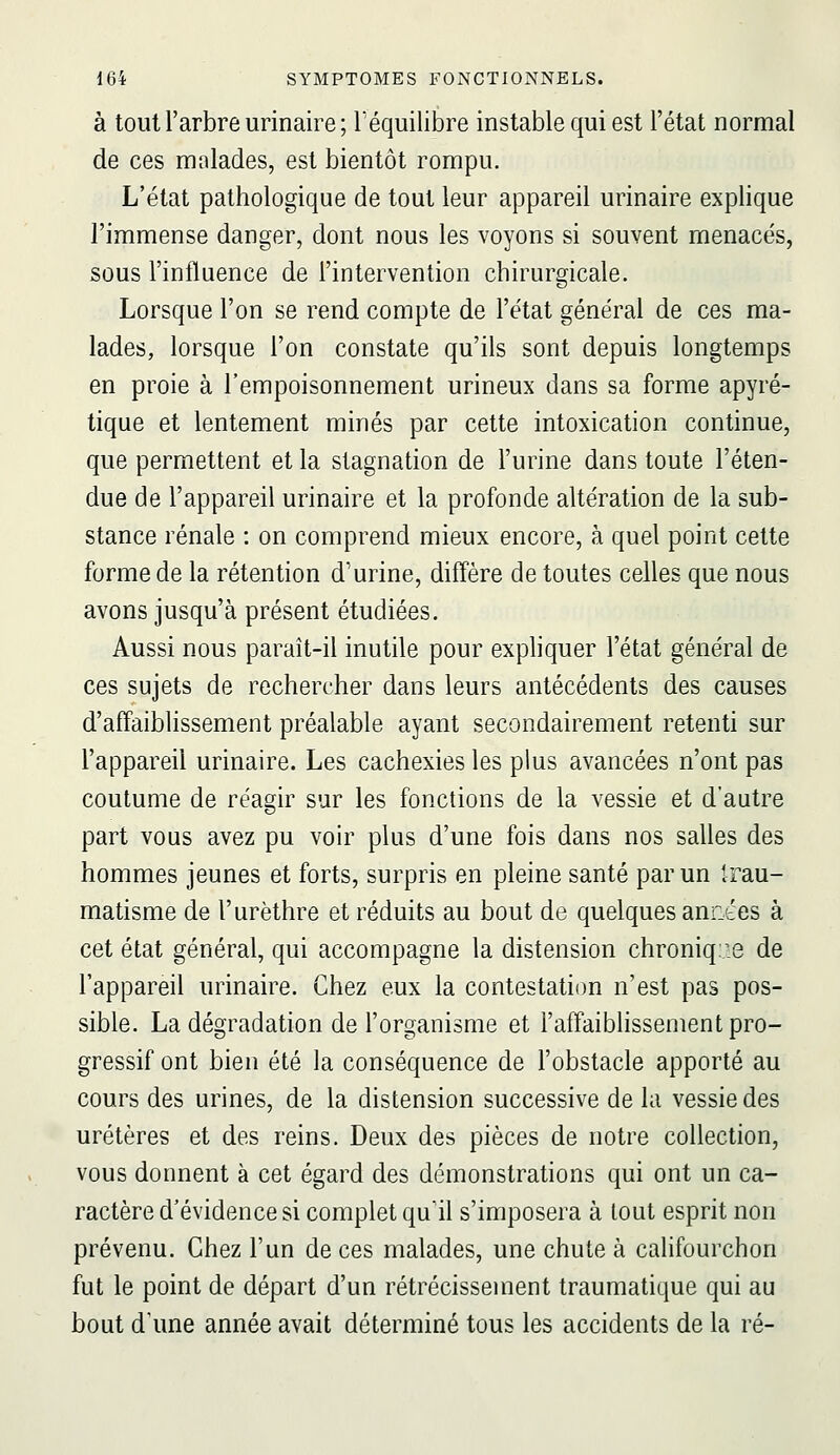 à tout l'arbre urinaire ; l'équilibre instable qui est l'état normal de ces malades, est bientôt rompu. L'état pathologique de tout leur appareil urinaire explique l'immense danger, dont nous les voyons si souvent menacés, sous l'influence de l'intervention chirurgicale. Lorsque l'on se rend compte de l'état général de ces ma- lades, lorsque l'on constate qu'ils sont depuis longtemps en proie à l'empoisonnement urineux dans sa forme apyré- tique et lentement minés par cette intoxication continue, que permettent et la stagnation de l'urine dans toute l'éten- due de l'appareil urinaire et la profonde altération de la sub- stance rénale : on comprend mieux encore, à quel point cette forme de la rétention d'urine, diffère de toutes celles que nous avons jusqu'à présent étudiées. Aussi nous paraît-il inutile pour expliquer l'état général de ces sujets de rechercher dans leurs antécédents des causes d'affaiblissement préalable ayant secondairement retenti sur l'appareil urinaire. Les cachexies les plus avancées n'ont pas coutume de réagir sur les fonctions de la vessie et d'autre part vous avez pu voir plus d'une fois dans nos salles des hommes jeunes et forts, surpris en pleine santé par un Irau- matisme de l'urèthre et réduits au bout de quelques années à cet état général, qui accompagne la distension chroniq;,:8 de l'appareil urinaire. Chez eux la contestation n'est pas pos- sible. La dégradation de l'organisme et l'affaiblissement pro- gressif ont bien été la conséquence de l'obstacle apporté au cours des urines, de la distension successive de la vessie des uretères et des reins. Deux des pièces de notre collection, vous donnent à cet égard des démonstrations qui ont un ca- ractère d'évidence si complet qu'il s'imposera à tout esprit non prévenu. Chez l'un de ces malades, une chute à califourchon fut le point de départ d'un rétrécissement traumatique qui au bout d'une année avait déterminé tous les accidents de la ré-