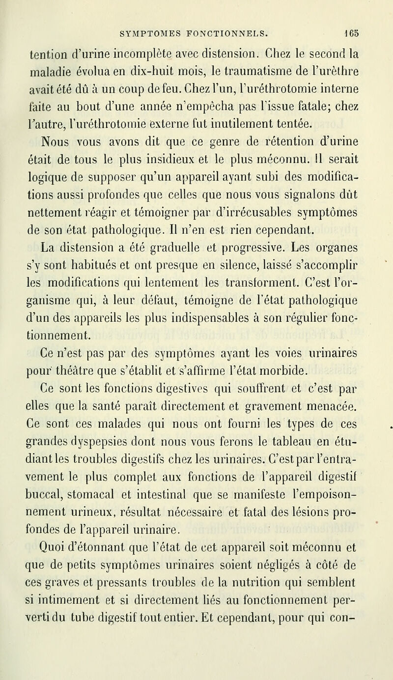 tention d'urine incomplète avec distension. Chez le second la maladie évolua en dix-huit mois, le traumatisme de l'urèlhre avait été dû à un coup de feu. Chez l'un, l'uréthrotomie interne faite au bout d'une année n'empêcha pas l'issue fatale; chez Tautre, l'uréthrotomie externe fut inutilement tentée. Nous vous avons dit que ce genre de rétention d'urine était de tous le plus insidieux et le plus méconnu. Il serait logique de supposer qu'un appareil ayant subi des modifica- tions aussi profondes que celles que nous vous signalons dût nettement réagir et témoigner par d'irrécusables symptômes de son état pathologique. Il n'en est rien cependant. La distension a été graduelle et progressive. Les organes s'y sont habitués et ont presque en silence, laissé s'accomphr les modifications qui lentement les transforment. C'est l'or- ganisme qui, à leur défaut, témoigne de l'état pathologique d'un des appareils les plus indispensables à son réguher fonc- tionnement. Ce n'est pas par des symptômes ayant les voies urinaires pour théâtre que s'établit et s'affirme l'état morbide. Ce sont les fonctions digestives qui souffrent et c'est par elles que la santé paraît directement et gravement menacée. Ce sont ces malades qui nous ont fourni les types de ces grandes dyspepsies dont nous vous ferons le tableau en étu- diant les troubles digestifs chez les urinaires. C'est par l'enlra- vement le plus complet aux fonctions de l'appareil digestif buccal, stomacal et intestinal que se manifeste l'empoison- nement urineux, résultat nécessaire et fatal des lésions pro- fondes de l'appareil urinaire. Quoi d'étonnant que l'état de cet appareil soit méconnu et que de petits symptômes urinaires soient négligés à côté de ces graves et pressants troubles de la nutrition qui semblent si intimement et si directement liés au fonctionnement per- verti du tube digestif tout entier. Et cependant, pour qui con-