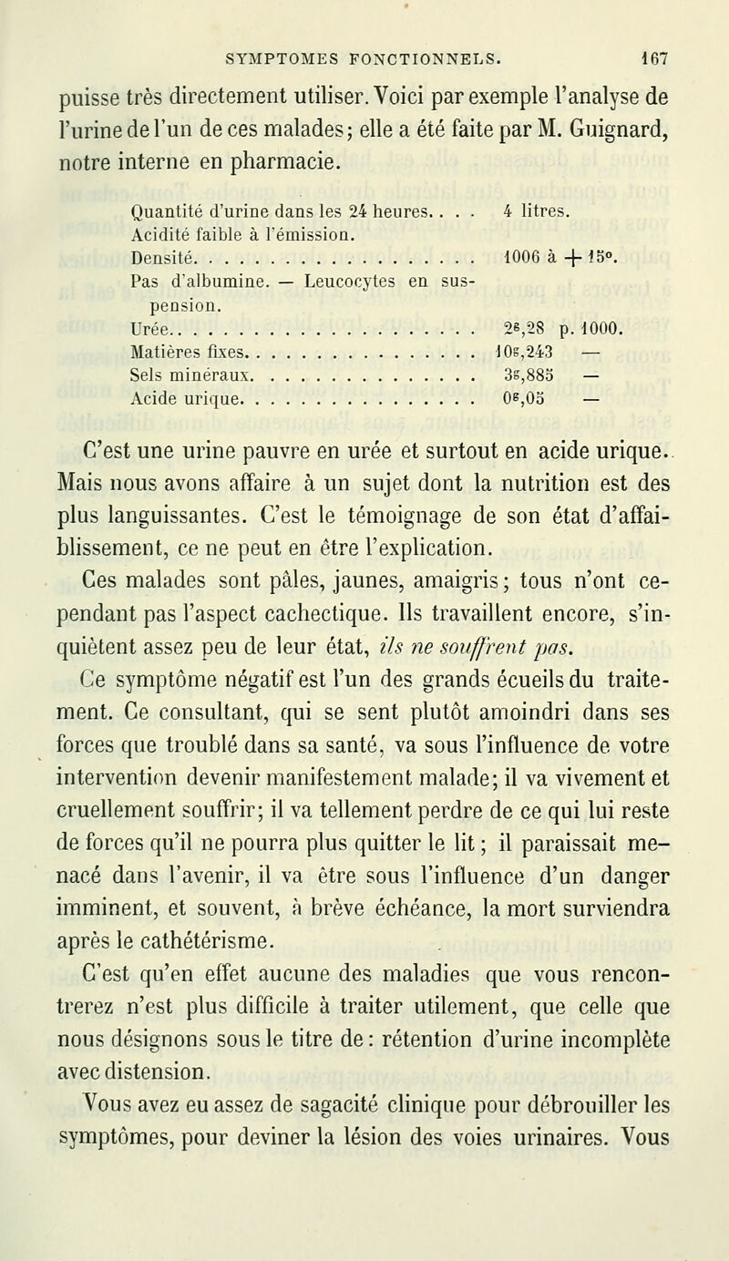 puisse très directement utiliser. Voici par exemple l'analyse de l'urine de l'un de ces malades; elle a été faite par M. Guignard, notre interne en pharmacie. Quantité d'urine dans les 24 heures.... 4 litres. Acidité faible à l'émission. Densité 1006 à +15°. Pas d'albumine. — Leucocytes en sus- pension. Urée 28,28 p. 1000. Matières fixes 10s,243 — Sels minéraux 3s,883 — Acide urique Os,05 — C'est une urine pauvre en urée et surtout en acide urique. Mais nous avons affaire à un sujet dont la nutrition est des plus languissantes. C'est le témoignage de son état d'affai- blissement, ce ne peut en être l'explication. Ces malades sont pâles, jaunes, amaigris ; tous n'ont ce- pendant pas l'aspect cachectique. Ils travaillent encore, s'in- quiètent assez peu de leur état, ils ne souffrent pas. Ce symptôme négatif est l'un des grands écueilsdu traite- ment. Ce consultant, qui se sent plutôt amoindri dans ses forces que troublé dans sa santé, va sous l'influence de votre intervention devenir manifestement malade; il va vivement et cruellement souffrir; il va tellement perdre de ce qui lui reste de forces qu'il ne pourra plus quitter le lit ; il paraissait me- nacé dans l'avenir, il va être sous l'influence d'un danger imminent, et souvent, à brève échéance, la mort surviendra après le cathétérisme. C'est qu'en effet aucune des maladies que vous rencon- trerez n'est plus difficile à traiter utilement, que celle que nous désignons sous le titre de : rétention d'urine incomplète avec distension. Vous avez eu assez de sagacité clinique pour débrouiller les symptômes, pour deviner la lésion des voies urinaires. Vous