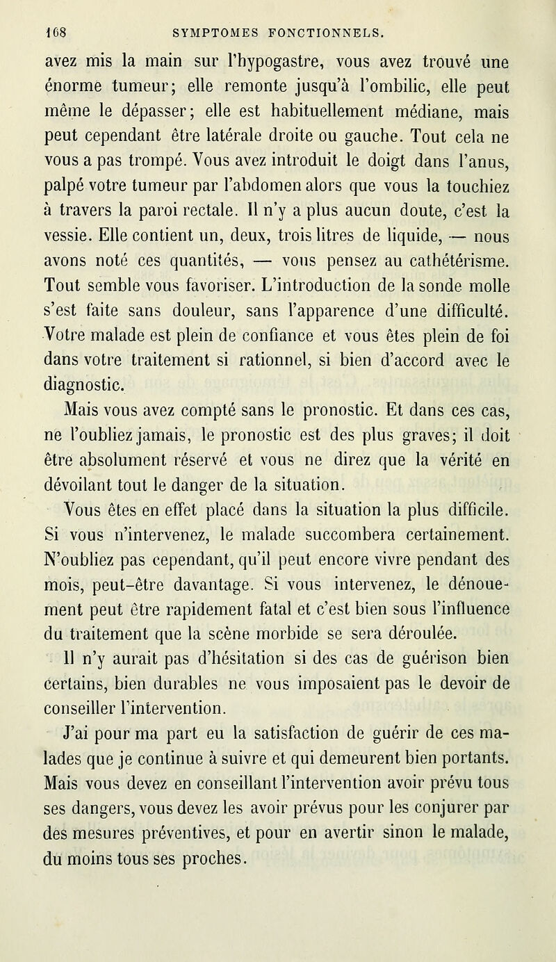 avez mis la main sur l'hypogastre, vous avez trouvé une énorme tumeur; elle remonte jusqu'à l'ombilic, elle peut même le dépasser; elle est habituellement médiane, mais peut cependant être latérale droite ou gauche. Tout cela ne vous a pas trompé. Vous avez introduit le doigt dans l'anus, palpé votre tumeur par l'abdomen alors que vous la touchiez à travers la paroi rectale. Il n'y a plus aucun doute, c'est la vessie. Elle contient un, deux, trois litres de liquide, — nous avons noté ces quantités, — vous pensez au cathétérisme. Tout semble vous favoriser. L'introduction de la sonde molle s'est faite sans douleur, sans l'apparence d'une difficulté. Votre malade est plein de confiance et vous êtes plein de foi dans votre traitement si rationnel, si bien d'accord avec le diagnostic. Mais vous avez compté sans le pronostic. Et dans ces cas, ne l'oubliez jamais, le pronostic est des plus graves; il doit êtr6 absolument réservé et vous ne direz que la vérité en dévoilant tout le danger de la situation. Vous êtes en effet placé dans la situation la plus difficile. Si vous n'intervenez, le malade succombera certainement. N'oubliez pas cependant, qu'il peut encore vivre pendant des mois, peut-être davantage. Si vous intervenez, le dénoue- ment peut être rapidement fatal et c'est bien sous l'influence du traitement que la scène morbide se sera déroulée. 11 n'y aurait pas d'hésitation si des cas de guérison bien certains, bien durables ne vous imposaient pas le devoir de conseiller Tintervention. J'ai pour ma part eu la satisfaction de guérir de ces ma- lades que je continue à suivre et qui demeurent bien portants. Mais vous devez en conseillant l'intervention avoir prévu tous ses dangers, vous devez les avoir prévus pour les conjurer par des mesures préventives, et pour en avertir sinon le malade, du moins tous ses proches.