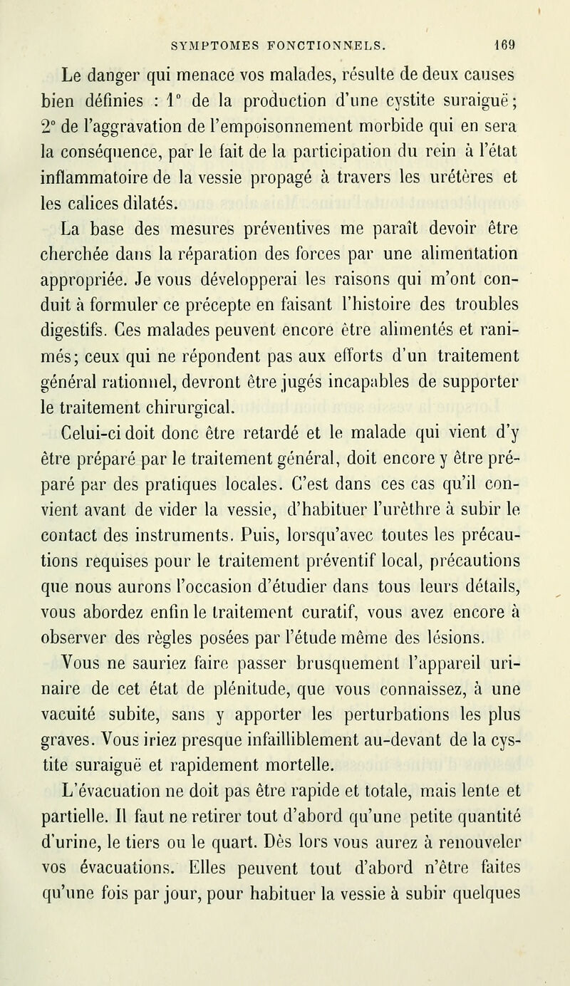 Le danger qui menace vos malades, résulte de deux causes bien définies : 1 de la production d'une cystite suraiguë; 2° de l'aggravation de l'empoisonnement morbide qui en sera la conséquence, par le fait de la participation du rein à l'état inflammatoire de la vessie propagé à travers les uretères et les calices dilatés. La base des mesures préventives me paraît devoir être cherchée dans la réparation des forces par une alimentation appropriée. Je vous développerai les raisons qui m'ont con- duit à formuler ce précepte en faisant l'histoire des troubles digestifs. Ces malades peuvent encore être alimentés et rani- més; ceux qui ne répondent pas aux efforts d'un traitement général rationnel, devront être jugés incapables de supporter le traitement chirurgical. Celui-ci doit donc être retardé et le malade qui vient d'y être préparé par le traitement général, doit encore y être pré- paré par des pratiques locales. C'est dans ces cas qu'il con- vient avant de vider la vessie, d'habituer l'urèthre à subir le contact des instruments. Puis, lorsqu'avec toutes les précau- tions requises pour le traitement préventif local, précautions que nous aurons l'occasion d'étudier dans tous leurs détails, vous abordez enfin le traitement curatif, vous avez encore à observer des règles posées par l'étude même des lésions. Vous ne sauriez faire passer brusquement l'appareil uri- naire de cet état de plénitude, que vous connaissez, à une vacuité subite, sans y apporter les perturbations les plus graves. Vous iriez presque infailliblement au-devant de la cys- tite suraiguë et rapidement mortelle. L'évacuation ne doit pas être rapide et totale, mais lente et partielle. Il faut ne retirer tout d'abord qu'une petite quantité d'urine, le tiers ou le quart. Dès lors vous aurez à renouveler vos évacuations. Elles peuvent tout d'abord n'être faites qu'une fois par jour, pour habituer la vessie à subir quelques