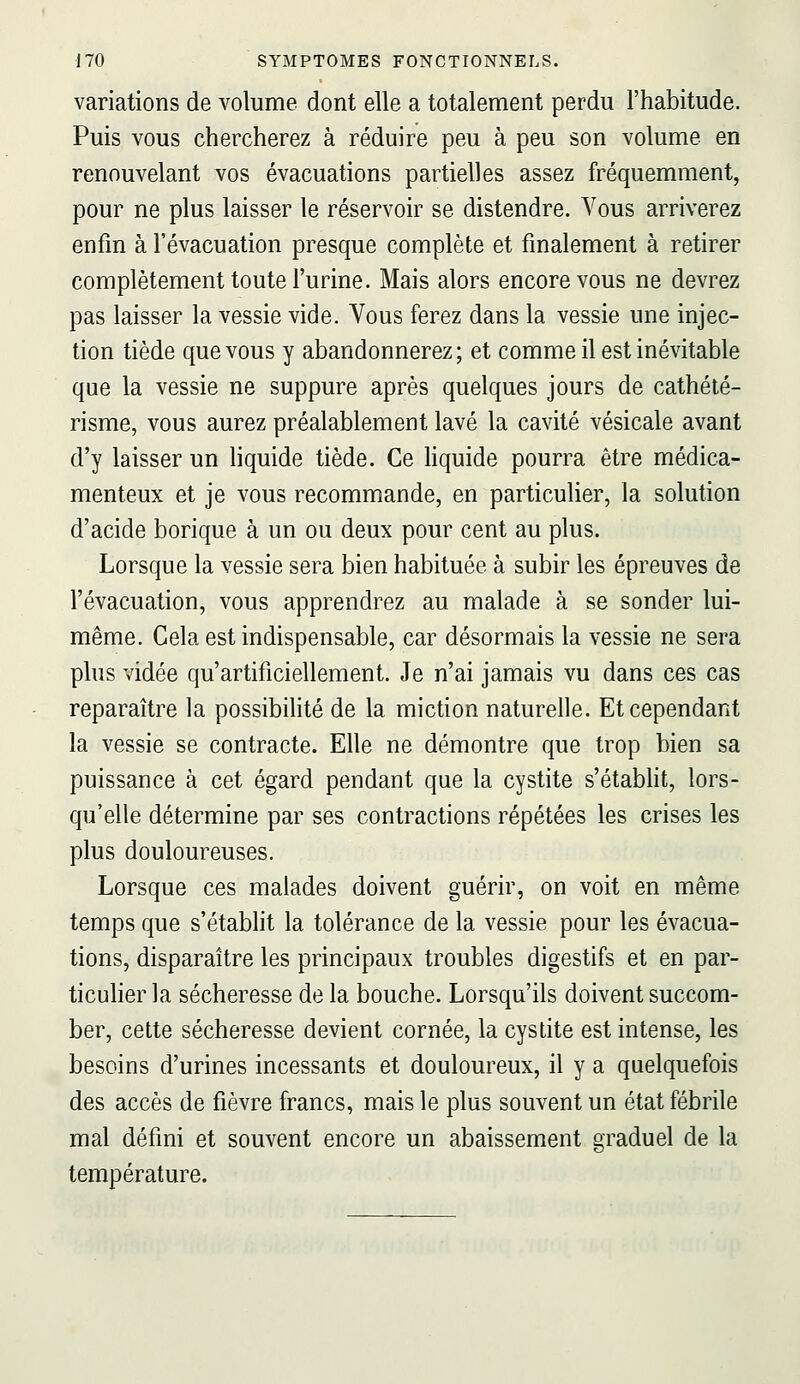 variations de volume dont elle a totalement perdu l'habitude. Puis vous chercherez à réduire peu à peu son volume en renouvelant vos évacuations partielles assez fréquemment, pour ne plus laisser le réservoir se distendre. Vous arriverez enfin à l'évacuation presque complète et finalement à retirer complètement toute l'urine. Mais alors encore vous ne devrez pas laisser la vessie vide. Vous ferez dans la vessie une injec- tion tiède que vous y abandonnerez; et comme il est inévitable que la vessie ne suppure après quelques jours de cathété- risme, vous aurez préalablement lavé la cavité vésicale avant d'y laisser un liquide tiède. Ce liquide pourra être médica- menteux et je vous recommande, en particulier, la solution d'acide borique à un ou deux pour cent au plus. Lorsque la vessie sera bien habituée à subir les épreuves de l'évacuation, vous apprendrez au malade à se sonder lui- même. Cela est indispensable, car désormais la vessie ne sera plus vidée qu'artificiellement. Je n'ai jamais vu dans ces cas reparaître la possibilité de la miction naturelle. Et cependant la vessie se contracte. Elle ne démontre que trop bien sa puissance à cet égard pendant que la cystite s'établit, lors- qu'elle détermine par ses contractions répétées les crises les plus douloureuses. Lorsque ces malades doivent guérir, on voit en même temps que s'établit la tolérance de la vessie pour les évacua- tions, disparaître les principaux troubles digestifs et en par- ticulier la sécheresse de la bouche. Lorsqu'ils doivent succom- ber, cette sécheresse devient cornée, la cystite est intense, les besoins d'urines incessants et douloureux, il y a quelquefois des accès de fièvre francs, mais le plus souvent un état fébrile mal défini et souvent encore un abaissement graduel de la température.