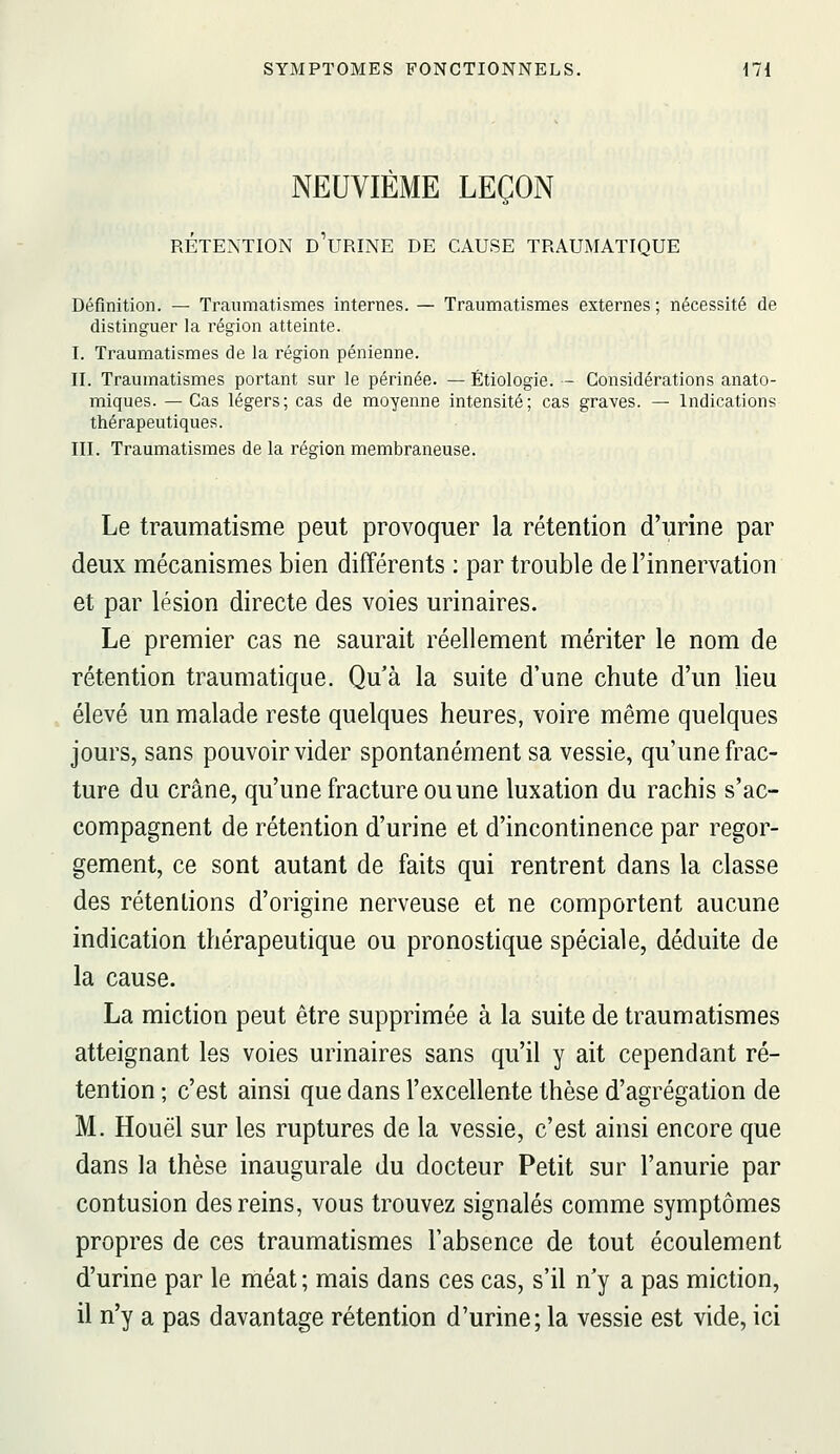 NEUVIÈME LEÇON RÉTENTION d'urinE DE CAUSE TRAUMATIQUE Définition. — Traumatismes internes. — Traumatismes externes; nécessité de distinguer la région atteinte. I. Traumatismes de la région pénienne. II. Traumatismes portant sur le périnée. — Étiologie. — Considérations anato- miques. —Cas légers; cas de moyenne intensité; cas graves. — Indications thérapeutiques. III. Traumatismes de la région membraneuse. Le traumatisme peut provoquer la rétention d'urine par deux mécanismes bien différents ; par trouble de l'innervation et par lésion directe des voies urinaires. Le premier cas ne saurait réellement mériter le nom de rétention traumatique. Qu'à la suite d'une chute d'un lieu élevé un malade reste quelques heures, voire même quelques jours, sans pouvoir vider spontanément sa vessie, qu'une frac- ture du crâne, qu'une fracture ou une luxation du rachis s'ac- compagnent de rétention d'urine et d'incontinence par regor- gement, ce sont autant de faits qui rentrent dans la classe des rétentions d'origine nerveuse et ne comportent aucune indication thérapeutique ou pronostique spéciale, déduite de la cause. La miction peut être supprimée à la suite de traumatismes atteignant les voies urinaires sans qu'il y ait cependant ré- tention ; c'est ainsi que dans l'excellente thèse d'agrégation de M. Houël sur les ruptures de la vessie, c'est ainsi encore que dans la thèse inaugurale du docteur Petit sur l'anurie par contusion des reins, vous trouvez signalés comme symptômes propres de ces traumatismes l'absence de tout écoulement d'urine par le méat ; mais dans ces cas, s'il n'y a pas miction, il n'y a pas davantage rétention d'urine; la vessie est vide, ici