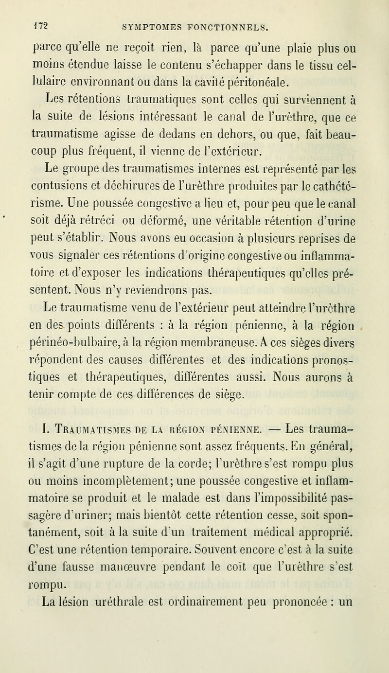 parce qu'elle ne reçoit rien, là parce qu'une plaie plus ou moins étendue laisse le contenu s'échapper dans le tissu cel- lulaire environnant ou dans la cavité péritonéale. Les rétentions traumatiques sont celles qui surviennent à la suite de lésions intéressant le canal de l'urèthre, que ce traumatisme agisse de dedans en dehors, ou que, fait beau- coup plus fréquent, il vienne de l'extérieur. Le groupe des traumatismes internes est représenté parles contusions et déchirures de l'urèthre produites par le cathété- risme. Une poussée congestive a Heu et, pour peu que le canal soit déjà rétréci ou déformé, une véritable rétention d'urine peut s'établir. Nous avons eu occasion à plusieurs reprises de vous signaler ces rétentions d'origine congestive ou inflamma- toire et d'exposer les indications thérapeutiques qu'elles pré- sentent. Nous n'y reviendrons pas. Le traumatisme venu de l'extérieur peut atteindre l'urèthre en des points différents : à la région pénienne, à la région périnéo-bulbaire, à la région membraneuse. A ces sièges divers répondent des causes différentes et des indications pronos- tiques et thérapeutiques, différentes aussi. Nous aurons à tenir compte de ces différences de siège. I. Traumatismes de la région pénienne. — Les trauma- tismes delà région pénienne sont assez fréquents. En général, il s'agit d'une rupture de la corde; Turèthre s'est rompu plus ou moins incomplètement; une poussée congestive et inflam- matoire se produit et le malade est dans l'impossibilité pas- sagère d'uriner; mais bientôt cette rétention cesse, soit spon- tanément, soit à la suite dun traitement médical approprié. C'est une rétention temporaire. Souvent encore c'est à la suite d'une fausse manœuvre pendant le coït que l'urèlhre s'est rompu. La lésion uréthrale est ordinairement peu prononcée : un