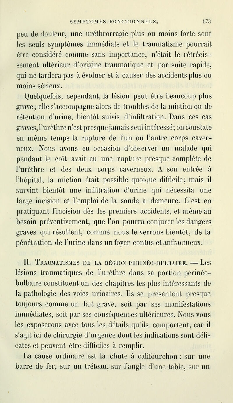 peu de douleur, une uréthrorragie plus ou moins forte sont les seuls symptômes immédiats et le traumatisme pourrait être considéré comme sans importance, n'était le rétrécis- sement ultérieur d'origine traumatique et par suite rapide, qui ne tardera pas à évoluer et à causer des accidents plus ou moins sérieux. Quelquefois, cependant, la lésion peut être beaucoup plus grave; elle s'accompagne alors de troubles de la miction ou de rétention d'urine, bientôt suivis d'infiltration. Dans ces cas graves,Turèthre n'est presquejamais seul intéressé; on constate en même temps la rupture de l'un ou l'autre corps caver- neux. Nous avons eu occasion d'observer un malade qui pendant le coït avait eu une rupture presque complète de Turèthre et des deux corps caverneux. A son entrée à l'hôpital, la miction était possible quoic^ue difficile; mais il survint bientôt une infiltration d'urine qui nécessita une large incision et l'emploi de la sonde à demeure. C'est en pratiquant l'incision dès les premiers accidents, et même au besoin préventivement, que l'on pourra conjurer les dangers graves qui résultent, comme nous le verrons bientôt, de la pénétration de l'urine dans un foyer contus etanfractueux. II. Traumàtismes de la région périnéo-bulbaire.—Les lésions traumatiques de l'urèthre dans sa portion périnéo- bulbaire constituent un des chapitres les plus intéressants de la pathologie des voies urinaires. Ils se présentent presque toujours comme un fait grave, soit par ses manifestations immédiates, soit par ses conséquences ultérieures. Nous vous les exposerons avec tous les détails qu'ils comportent, car il s'agit ici de chirurgie d'urgence dont les indications sont déli- cates et peuvent être difficiles à remplir. La cause ordinaire est la chute à cahfourchon : sur une barre de ier, sur un tréteau, sur l'angle d'une table, sur un