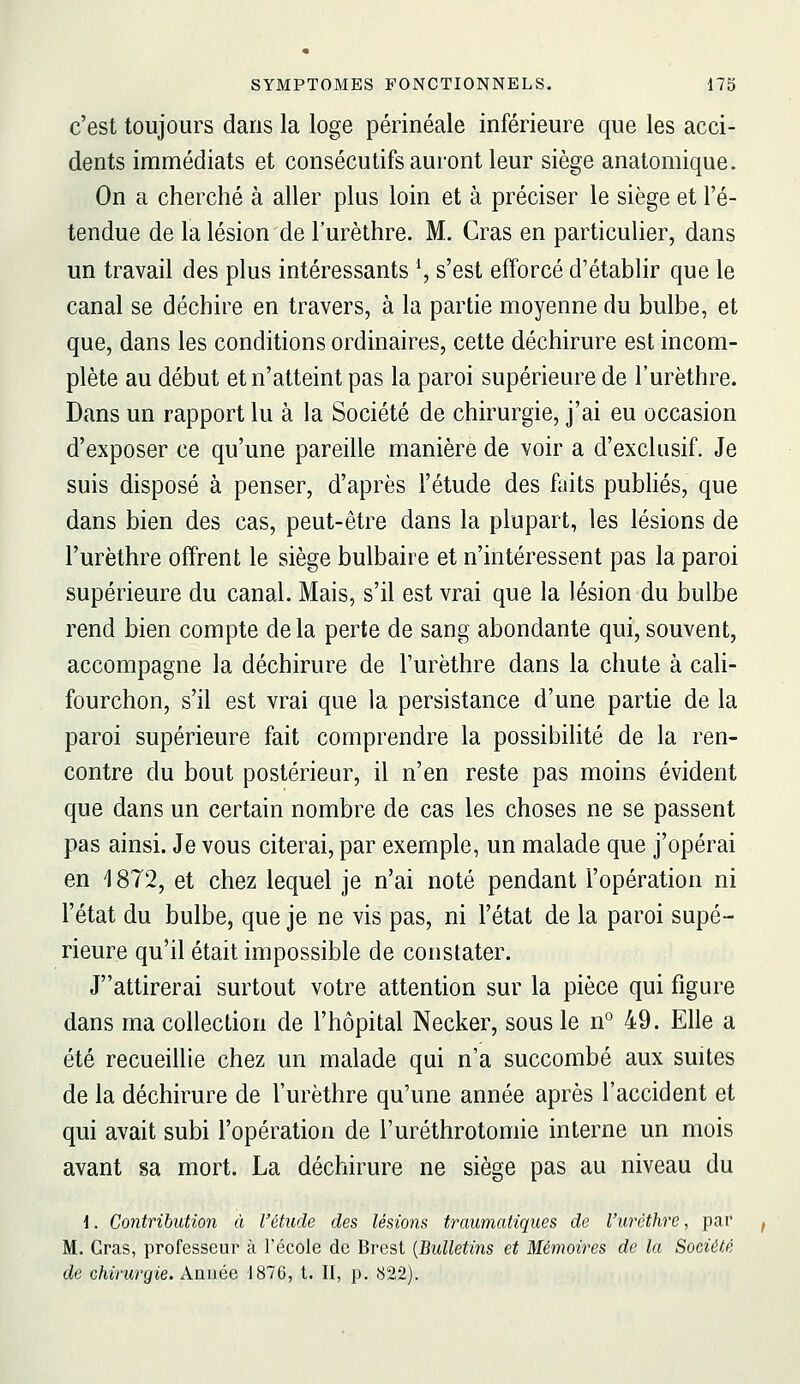 c'est toujours dans la loge périnéale inférieure que les acci- dents immédiats et consécutifs auront leur siège anatomique. On a cherché à aller plus loin et à préciser le siège et l'é- tendue de la lésion de l'urèthre. M. Gras en particulier, dans un travail des plus intéressants \ s'est efforcé d'établir que le canal se déchire en travers, à la partie moyenne du bulbe, et que, dans les conditions ordinaires, cette déchirure est incom- plète au début et n'atteint pas la paroi supérieure de l'urèthre. Dans un rapport lu à la Société de chirurgie, j'ai eu occasion d'exposer ce qu'une pareille manière de voir a d'exclusif. Je suis disposé à penser, d'après l'étude des faits pubhés, que dans bien des cas, peut-être dans la plupart, les lésions de l'urèthre offrent le siège bulbaire et n'intéressent pas la paroi supérieure du canal. Mais, s'il est vrai que la lésion du bulbe rend bien compte de la perte de sang abondante qui, souvent, accompagne la déchirure de l'urèthre dans la chute à cali- fourchon, s'il est vrai que la persistance d'une partie de la paroi supérieure fait comprendre la possibilité de la ren- contre du bout postérieur, il n'en reste pas moins évident que dans un certain nombre de cas les choses ne se passent pas ainsi. Je vous citerai, par exemple, un malade que j'opérai en 1872, et chez lequel je n'ai noté pendant l'opération ni l'état du bulbe, que je ne vis pas, ni l'état de la paroi supé- rieure qu'il était impossible de constater. Jattirerai surtout votre attention sur la pièce qui figure dans ma collection de l'hôpital Necker, sous le n*^ 49. Elle a été recueillie chez un malade qui n'a succombé aux suites de la déchirure de l'urèthre qu'une année après l'accident et qui avait subi l'opération de l'uréthrotomie interne un mois avant sa mort. La déchirure ne siège pas au niveau du \. Contribution à l'étude des lésions traumatiques de l'urèthre, par M. Gras, professeur à l'école de Brest {Bidletins et Mémoires de la Société de chirurgie. Année 1876, t. II, p. 822). /