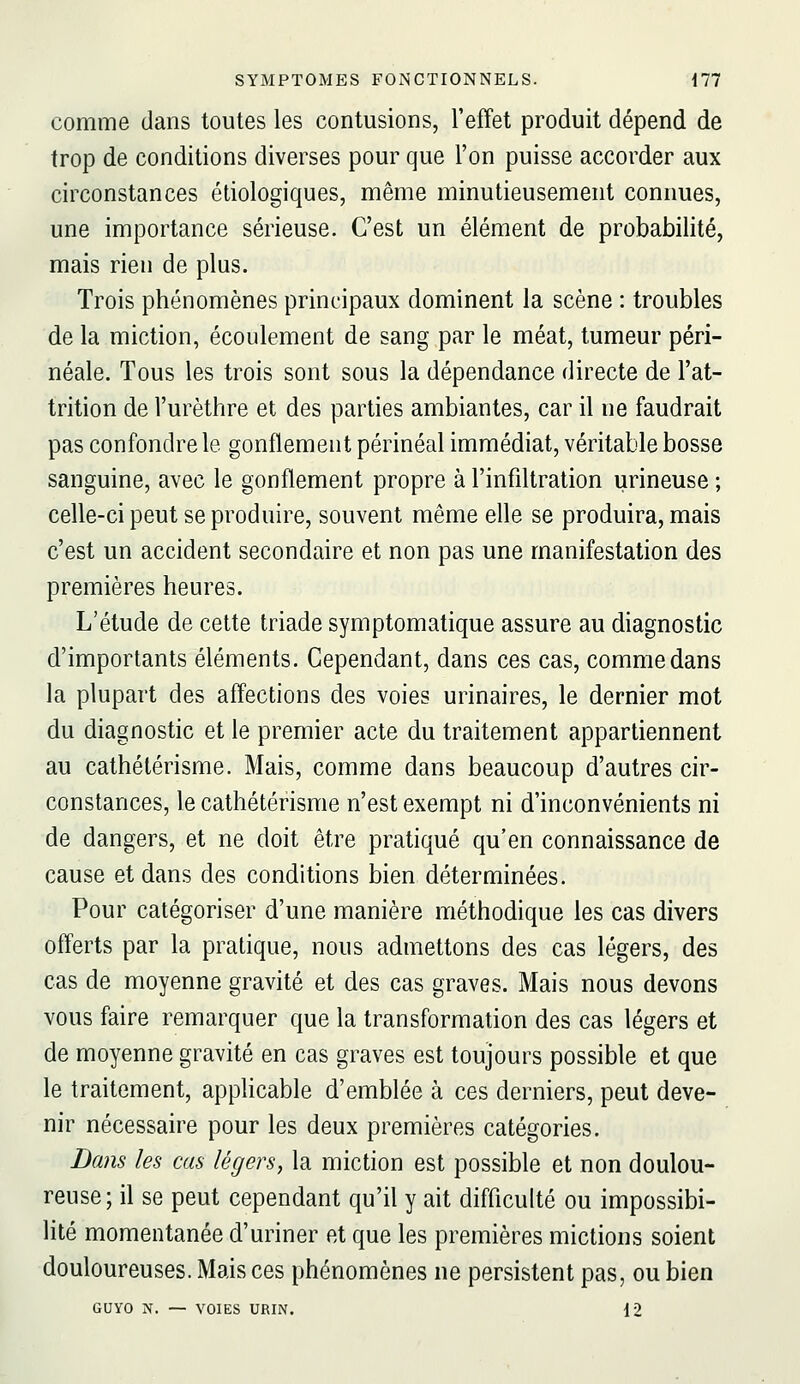 comme dans toutes les contusions, l'effet produit dépend de trop de conditions diverses pour que l'on puisse accorder aux circonstances étiologiques, même minutieusement connues, une importance sérieuse. C'est un élément de probabilité, mais rien de plus. Trois phénomènes principaux dominent la scène : troubles de la miction, écoulement de sang par le méat, tumeur péri- néale. Tous les trois sont sous la dépendance directe de l'at- trition de l'urèthre et des parties ambiantes, car il ne faudrait pas confondre le gonflement périnéal immédiat, véritable bosse sanguine, avec le gonflement propre à l'infiltration urineuse ; celle-ci peut se produire, souvent même elle se produira, mais c'est un accident secondaire et non pas une manifestation des premières heures. L'étude de cette triade symptomatique assure au diagnostic d'importants éléments. Cependant, dans ces cas, comme dans la plupart des affections des voies urinaires, le dernier mot du diagnostic et le premier acte du traitement appartiennent au cathétérisme. Mais, comme dans beaucoup d'autres cir- constances, le cathétérisme n'est exempt ni d'inconvénients ni de dangers, et ne doit être pratiqué qu'en connaissance de cause et dans des conditions bien déterminées. Pour catégoriser d'une manière méthodique les cas divers offerts par la pratique, nous admettons des cas légers, des cas de moyenne gravité et des cas graves. Mais nous devons vous faire remarquer que la transformation des cas légers et de moyenne gravité en cas graves est toujours possible et que le traitement, applicable d'emblée à ces derniers, peut deve- nir nécessaire pour les deux premières catégories. D(ms les cas légers, la miction est possible et non doulou- reuse; il se peut cependant qu'il y ait difficulté ou impossibi- lité momentanée d'uriner et que les premières mictions soient douloureuses. Mais ces phénomènes ne persistent pas, ou bien GUYO N. — VOIES URIN. 12