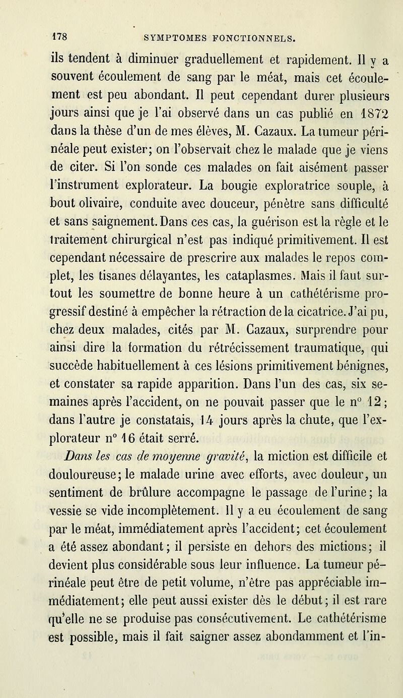 ils tendent à diminuer graduellement et rapidement. 11 y a souvent écoulement de sang par le méat, mais cet écoule- ment est peu abondant. Il peut cependant durer plusieurs jours ainsi que je l'ai observé dans un cas publié en 18T2 dans la thèse d'un de mes élèves, M. Cazaux. La tumeur péri- néale peut exister; on l'observait chez le malade que je viens de citer. Si l'on sonde ces malades on fait aisément passer l'instrument explorateur. La bougie exploratrice souple, à bout olivaire, conduite avec douceur, pénètre sans difficulté et sans saignement. Dans ces cas, la guérison est la règle et le traitement chirurgical n'est pas indiqué primitivement. Il est cependant nécessaire de prescrire aux malades le repos com- plet, les tisanes délayantes, les cataplasmes. Mais il faut sur- tout les soumettre de bonne heure à un cathétérisme pro- gressif destiné à empêcher la rétraction delà cicatrice. J'ai pu, chez deux malades, cités par M. Cazaux, surprendre pour ainsi dire la formation du rétrécissement traumatique, qui succède habituellement à ces lésions primitivement bénignes, et constater sa rapide apparition. Dans l'un des cas, six se- maines après l'accident, on ne pouvait passer que le n° 12 ; dans l'autre je constatais, 14 jours après la chute, que l'ex- plorateur n° 16 était serré. Dans les cas de moyenne gravité^ la miction est difficile et douloureuse; le malade urine avec efforts, avec douleur, un sentiment de brûlure accompagne le passage de l'urine ; la vessie se vide incomplètement. 11 y a eu écoulement de sang par le méat, immédiatement après l'accident ; cet écoulement a été assez abondant; il persiste en dehors des mictions; il devient plus considérable sous leur influence. La tumeur pé- rinéale peut être de petit volume, n'être pas appréciable im- médiatement ; elle peut aussi exister dès le début ; il est rare qu^elle ne se produise pas consécutivement. Le cathétérisme est possible, mais il fait saigner assez abondamment et fin-