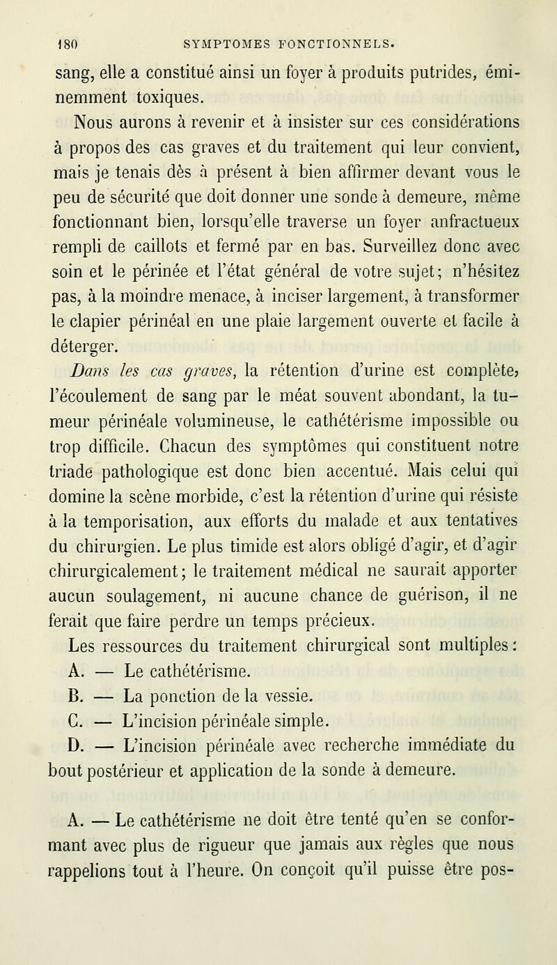 sang, elle a constitué ainsi un foyer à produits putrides, émi- nemment toxiques. Nous aurons à revenir et à insister sur ces considérations à propos des cas graves et du traitement qui leur convient, mais je tenais dès à présent à bien affirmer devant vous le peu de sécurité que doit donner une sonde à demeure, même fonctionnant bien, lorsqu'elle traverse un foyer anfractueux rempli de caillots et fermé par en bas. Surveillez donc avec soin et le périnée et l'état général de votre sujet; n'hésitez pas, à la moindre menace, à inciser largement, à transformer le clapier périnéal en une plaie largement ouverte et facile à déterger. Dans les cas graves, la rétention d'urine est complète? l'écoulement de sang par le méat souvent abondant, la tu- meur périnéale volumineuse, le cathétérisme impossible ou trop difficile. Chacun des symptômes qui constituent notre triade pathologique est donc bien accentué. Mais celui qui domine la scène morbide, c'est la rétention d'urine qui résiste à la temporisation, aux efforts du malade et aux tentatives du chirui'gien. Le plus timide est alors obligé d'agir, et d'agir chirurgicalement ; le traitement médical ne saurait apporter aucun soulagement, ni aucune chance de guérison, il ne ferait que faire perdre un temps précieux. Les ressources du traitement chirurgical sont multiples : A. — Le cathétérisme. B. — La ponction de la vessie. G. — L'incision périnéale simple. D. — L'incision périnéale avec recherche immédiate du bout postérieur et appUcation de la sonde à demeure. A. — Le cathétérisme ne doit être tenté qu'en se confor- mant avec plus de rigueur que jamais aux règles que nous rappelions tout à l'heure. On conçoit qu'il puisse être pos-