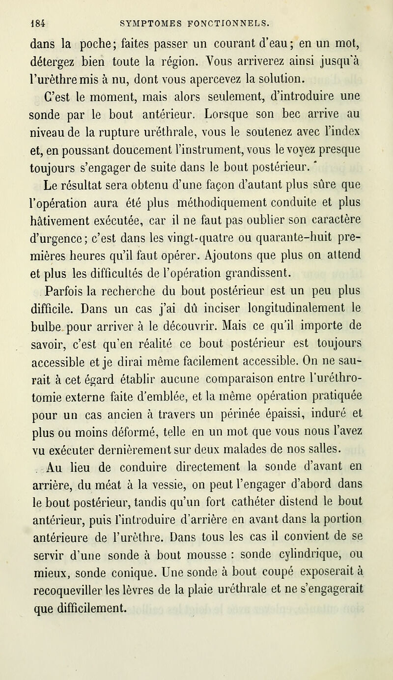 dans la poche; faites passer un courant d'eau; en un mot, détergez bien toute la région. Vous arriverez ainsi jusqu'à l'urèthremis à nu, dont vous apercevez la solution. C'est le moment, mais alors seulement, d'introduire une sonde par le bout antérieur. Lorsque son bec arrive au niveau de la rupture uréthrale, vous le soutenez avec l'index et, en poussant doucement l'instrument, vous le voyez presque toujours s'engager de suite dans le bout postérieur. ' Le résultat sera obtenu d'une façon d'autant plus sûre que l'opération aura été plus méthodiquement conduite et plus hâtivement exécutée, car il ne faut pas oublier son caractère d'urgence; c'est dans les vingt-quatre ou quarante-huit pre- mières heures qu'il faut opérer. Ajoutons que plus on attend et plus les difficultés de l'opération grandissent. Parfois la recherche du bout postérieur est un peu plus difficile. Dans un cas j'ai dû inciser longitudinalement le bulbe pour arriver à le découvrir. Mais ce qu'il importe de savoir, c'est qu'en réalité ce bout postérieur est toujours accessible et je dirai même facilement accessible. On ne sau- rait à cet égard établir aucune comparaison entre l'uréthro- tomie externe faite d'emblée, et la même opération pratiquée pour un cas ancien à travers un périnée épaissi, induré et plus ou moins déformé, telle en un mot que vous nous l'avez vu exécuter dernièrement sur deux malades de nos salles. . Au lieu de conduire directement la sonde d'avant en arrière, du méat à la vessie, on peut l'engager d'abord dans le bout postérieur, tandis qu'un fort cathéter distend le bout antérieur, puis l'introduire d'arrière en avant dans la portion antérieure de l'urèthre. Dans tous les cas il convient de se servir d'une sonde à bout mousse : sonde cylindrique, ou mieux, sonde conique. Une sonde à bout coupé exposerait à recoqueviller les lèvres de la plaie uréthrale et ne s'engagerait que difficilement.