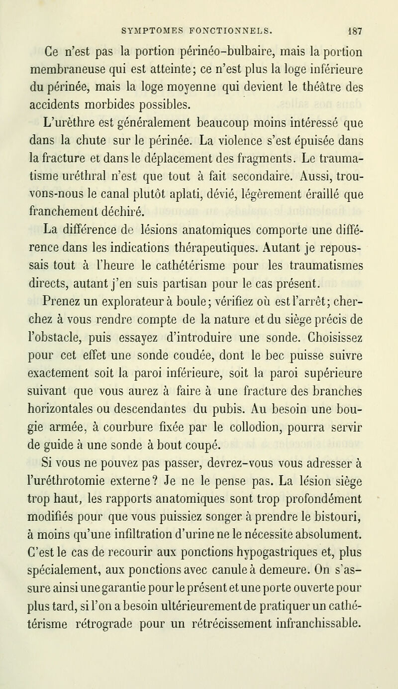 Ce n'est pas la portion périnéo-bulbaire, mais la portion membraneuse qui est atteinte; ce n'est plus la loge inférieure du périnée, mais la loge moyenne qui devient le théâtre des accidents morbides possibles. L'urèthre est généralement beaucoup moins intéressé que dans la chute sur le périnée. La violence s'est épuisée dans la fracture et dans le déplacement des fragments. Le trauma- tisme uréthral n'est que tout à fait secondaire. Aussi, trou- vons-nous le canal plutôt aplati, dévié, légèrem^ent éraillé que franchement déchiré. La différence de lésions anatomiques comporte une diffé- rence dans les indications thérapeutiques. Autant je repous- sais tout à l'heure le cathétérisme pour les traumatismes directs, autant j'en suis partisan pour le cas présent. Prenez un explorateur à boule; vérifiez où est l'arrêt; cher- chez à vous rendre compte de la nature et du siège précis de l'obstacle, puis essayez d'introduire une sonde. Choisissez pour cet effet une sonde coudée, dont le bec puisse suivre exactement soit la paroi inférieure, soit la paroi supérieure suivant que vous aurez à faire à une fracture des branches horizontales ou descendantes du pubis. Au besoin une bou- gie armée, à courbure fixée par le collodion, pourra servir de guide à une sonde à bout coupé. Si vous ne pouvez pas passer, devrez-vous vous adresser à l'uréthrotomie externe? Je ne le pense pas. La lésion siège trop haut, les rapports anatomiques sont trop profondément modifiés pour que vous puissiez songer à prendre le bistouri, à moins qu'une infiltration d'urine ne le nécessite absolument. C'est le cas de recourir aux ponctions hypogastriques et, plus spécialement, aux ponctions avec canule à demeure. On s'as- sure ainsi une garantie pour le présent et une porte ouverte pour plus tard, si l'on a besoin ultérieurement de pratiquer un cathé- térisme rétrograde pour un rétrécissement infranchissable.